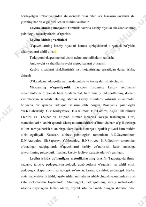 moyon etib, mamlakatimiz rivoji uchun oʻz hissasini qoʻshmogʻi darkor deb hisoblaymiz. albatta bu yoshlarning o’z ustida qunt bilan ishlashi,berilayotgan xalqning millatning xususan pezidentimiz sh.mirziyoyevning ishonchini oqlash, berilayotgan imkoniyatlardan shukronalik hissi bilan o’z hissasini qo’shish shu yurtning har bir o’gil qizi uchun muhim vazifadir. loyiha ishining maqsadi o’smirlik davrida kasbiy niyatlar shakllanishining psixologik xususiyatlarini o’rganish. loyiha ishining vazifalari o’quvchilarning kasbiy niyatlari hamda qiziqishlarini o’rganish bo’yicha adabiyotlarni tahlil qilish; tadqiqotni eksperimental qismi uchun metodikalarni tanlash; aniqlovchi va shakllantiruvchi metodikalarni o’tkazish; kasbiy niyatlarni shakllantirish va rivojantirishga qaratilgan dastur ishlab chiqish o’tkazilgan tadqiqotlar natijasida xulosa va tavsiyalar ishlab chiqish. mavzuning o’rganilganlik darajasi insonning kasbiy rivojlanish muammolarini o’rganish ham fundamental, ham amaliy tadqiqotlarning dolzarb vazifalaridan sanaladi. buning isbotini kasbiy bilimlarni oshirish muammolari bo’yicha bir qancha tadqiqot ishlarini olib borgan rossiyalik psixologlar yu.k.babanskiy, g.v.kudryavsev, e.a.klimov, b.f.lomov, aqsh lik olimlar j.krites va d.super va ko’plab olimlar ishlarida ko’zga tashlangan. horij mamlakatlari bilan bir qatorda sharq mutaffakkirlari ta’limotida …