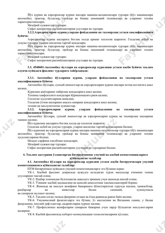 инсоний фазилатларга эга бўлиш, ўз миллатини ва ватанини севиш, у билан фахрланиш, миллий урф-одатлар, қадриятларни ҳурмат қилиш; ук-7. профессионал вазифаларни самарали бажариш учун зарур бўладиган маълумотларни қидириш; ук-8. касбий фаолиятида ахборот-коммуникация технологияларини қўллаш; ук-9. касбга доир ҳужжатлар билан ишлаш; ук-10. касбий фаолиятда хавфсизлик техникаси ва меҳнат муҳофазаси қоидаларига амал қилиш кўникмаларига эга бўлиш. 4.2. автомобил йўллари ва аэродромлар қурилиши касби таълим дастурини ўзлаштирган битирувчи қуйидаги касбий компетенцияларга эга бўлиши керак. 4.2.1. автомобил йўлларини қуриш, улардан фойдаланиш ва таъмирлаш устаси квалификацияси бўйича: кк-1.1. автомобил йўллари, сунъий иншоотлар ва аэродромлар қуриш ва таъмирлаш ишларини ташкил қилиш; кк-1.2. йўл қурилиш ишларига боғлиқ ҳолда ер геологик шароити. геодезик асбоб-ускуна турлари, уларни ишлатиш тартиб қоидаларини билиш; кк-1.3. йўл қурилиш ишлари машина-механизмлари турлари (йўл машиналари автомобил, трактор, булдозер, грейдер ва бошқа замонавий техникалар) ва техник хусусиятларини билиш; кк-1.4. меҳнат сарфини хисоблаш қоидалари, меъёрий хужжат турлари, сифат назорати, ишчиларга мехнат муҳофазаси ва ёнғин хавфсизлиги бўйича йўриқномалар бериш …
