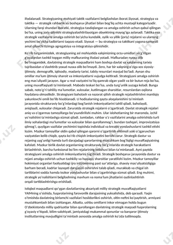 y gʻoyaga aylanmoqda. xoʻsh, strategiya nima? u xalqning maqsadlarini qanday taʼminlaydi? tanlagan maqsadlarning istiqbollari nimalarda namoyon boʻladi? strategiya — bu taʼlimotni izlash, ifodalash va rivojlantirish tizimi boʻlib, u izchillik bilan va toʻliq amalga oshirilganda uzoq muddatli muvaffaqiyatni taʼminlaydi. xxi asrga kelib strategiya tushunchasi ancha kengaydi. strategiya deb, dunyo miqyosida va davlat ichki hayotidagi iqtisodiy, ijtimoiy-siyosiy hamda boshqa sohalarda vujudga kelgan inqiroziy vaziyatlarni prognozlashtirish va bartaraf etishga qaratilgan boshqaruvni tashkil etish masalalariga doir tushunchalarni qamrab oladi. shundan kelib chiqib, davlat strategiyasi bir biri bilan oʻzaro bogʻliq, lekin alohida xususiyat kasb etuvchi koʻplab tushunchalarda ifodalanadi. strategiyaning mohiyati taktik vazifalarni belgilashdan iborat.siyosat, strategiya va taktika — strategik rahbarlik va boshqaruv jihatlari bilan bogʻliq uchta mustaqil kategoriyadir. ularning farqi shundan iboratki, strategiya tasdiqlangan va amalga oshirish uchun qabul qilingan boʻlsa, uning joriy qilinishi strategiyalashtirilayotgan obyektning mayogʻiga aylanadi. taktika esa strategik vazifalarni amalga oshirish boʻyicha kundalik, oylik va yillik (joriy) rejalarni va ularning yechimi boʻyicha …