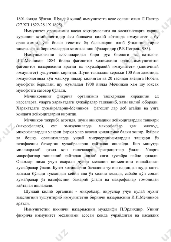 йилда бўлган. шундай қилиб иммунитетга асос солган олим л.пастер (27.хп.1822-28.1х.1895). иммунитет организмни касал юқтирмаслиги ва касалликларга қарши курашиш қомбилиятидир ёки бошқача қилиб айтганда иммунитет - бу организмни, ўзи билан генетик ёд белгиларни олиб ўтадиган тирик таначалар ва бирикмалардан химояланиш йўлларидир (р.б.петров.1983). иммунологияни асосчиларидан бири рус биологи ва патологи и.и.мечников 1884 йилда фагоцитоз ҳодисасини очди, иммунитетни фагоцитоз назариясини яратди ва «ҳужайравйй иммунитет» (клеточный иммунитет) тушунчани киритди. шуни такидлаш керакки 100 йил давомида иммунологияда кўп машҳур ишлар қилинган ва 20 тасидан зиёдига нобель мукофоти берилган, шу жумладан 1908 йилда мечников ҳам шу юксак мукофотга сазовор бўлади. мечниковнинг фикрича организмга ташқаридан кирадиган ёд нарсаларга, уларга харакатдаги ҳужайралар ташланиб, хазм қилиб юборади. харакатдаги ҳужайраларни-мечников фагоцит лар деб атайди ва унга қондаги лейкоцитларни киритди. мечников тажриба асосида, шуни аниқладики лейкоцитлардан ташқари (макрофаглар), сут эмизувчиларда макорфаглар ҳам мавжуд, микрофаглардан уларни фарқи улар асосан қонда эмас балки жигар, буйрак ва бошқа организмларда учраб микроорганизмлардан ташқари ўз вазифасини …