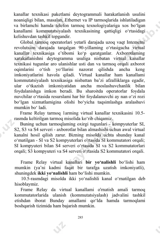 moslashuvchanlik bilan foydalanishga imkon beradi. bu sharoitda operatorlar foydala­ nuvchilar o‘rtasida resurslami har bir foydalanuvchi ay nan o‘zi rozi bo‘lgan xizmatlamigina olishi bo‘yicha taqsimlashga aralashuvi mumkin bo‘ ladi. frame relay tarmoq 1arming virtual kanallar texnikasini 10.5-rasmda keltirilgan tarmoq misolida ko‘rib chiqamiz. buning uchun tarmoqlaming oxirgi tugunlari - kompyuterlar si, s2, s3 va s4 serveri - axborotlar bilan almashishi uchun awal virtual kanalni hosil qilish zarur. bizning misolda uchta shunday kanal o‘matilgan - si va s2 kompyuterlari o'rtasida si kommutatori orqali; si kompyuteri bilan s4 serveri o‘rtasida si va s2 kommutatorlari orqali; s3 kompyuteri va s4 serveri o‘rtasida s2 kommutatori orqali. frame relay virtual kanallari bir yo‘nalishli bo‘lishi ham mumkin (ya’ni kadmi faqat bir tarafga uzatish imkoniyatli), shuningdek ikki yo‘nalishli ham bo‘lishi mumkin. 10.5-rasmdagi misolda ikki yo‘nalishli kanal o‘rnatilgan deb hisoblaymiz. frame relay da virtual kanallami o'rnatish amali tarmoq kommutatorlarida ulanish (kommutatsiyalash) jadvalini tashkil etishdan iborat bunday amallami qo‘lda hamda tarmoqlami …