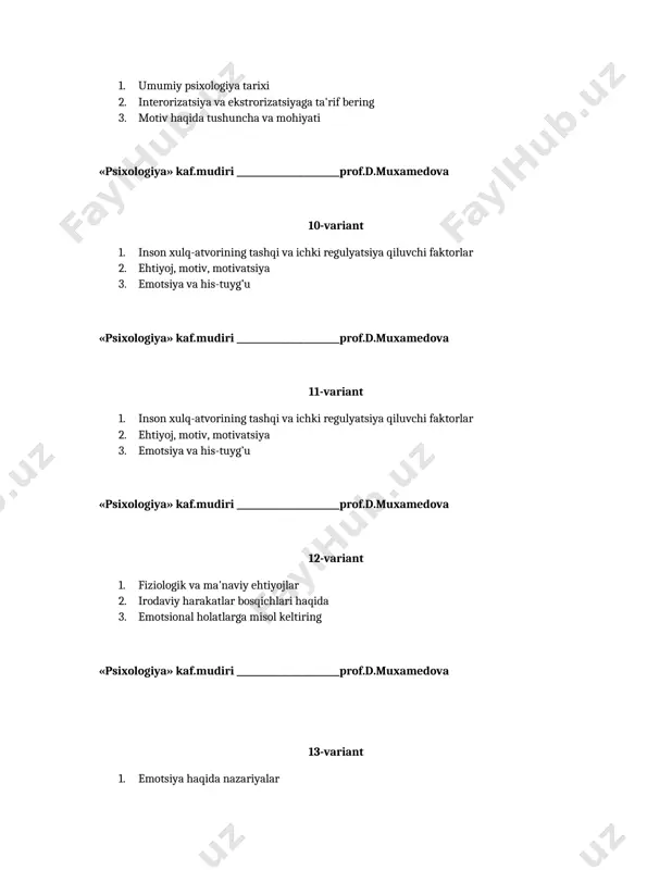 psixologiya» kaf.mudiri _______________________prof.d.muxamedova 20-variant 1. emotsional holatlar haqida tushuncha 2. psixologiyada ehtiyojlar muammosi 3. bixeviorizm ta'limoti «psixologiya» kaf.mudiri _______________________prof.d.muxamedova 21-variant 1. stressning psixologik talqini 2. intellekt psixologik muammo sifatida 3. iqtidor bolalarning psixologik xususiyatlari «psixologiya» kaf.mudiri _______________________prof.d.muxamedova 22-variant 1. psixologiyada guruhlar muammosi 2. iroda nazariyalari tavsifi 3. xarakterning psixologik talqini «psixologiya» kaf.mudiri _______________________prof.d.muxamedova 23-variant 1. talabalik davrining psixologik xususiyatlari 2. sport faoliyatining psixologik jihatlari 3. affekt psixologik muammo sifatida «psixologiya» kaf.mudiri _______________________prof.d.muxamedova 24-variant 1. kasbiy kompetentlik haqida umumiy tushuncha 2. motivatsiyaning muammosining metodologik masalalari 3. iroda buzilishlari va uning umumiy tavsifi «psixologiya» kaf.mudiri _______________________prof.d.muxamedova 25-variant 1. muloqot psixologik fenomen sifatida 2. irodaviy sifatlar va uning turlarit tavsifi 3. instinktlar haqida umumiy tushuncha «psixologiya» kaf.mudiri _______________________prof.d.muxamedova 26-variant 1. kayfiyatning psixologik talqini 2. irodaviy sifatlar va uning turlarit tavsifi 3. psixologiya fanining boshqa fanlar bilan aloqasi «psixologiya» kaf.mudiri _______________________prof.d.muxamedova 27-variant 1. hissiyot psixologik muammo sifatida 2. ehtiyoj haqida tushuncha, uning turalari 3. …