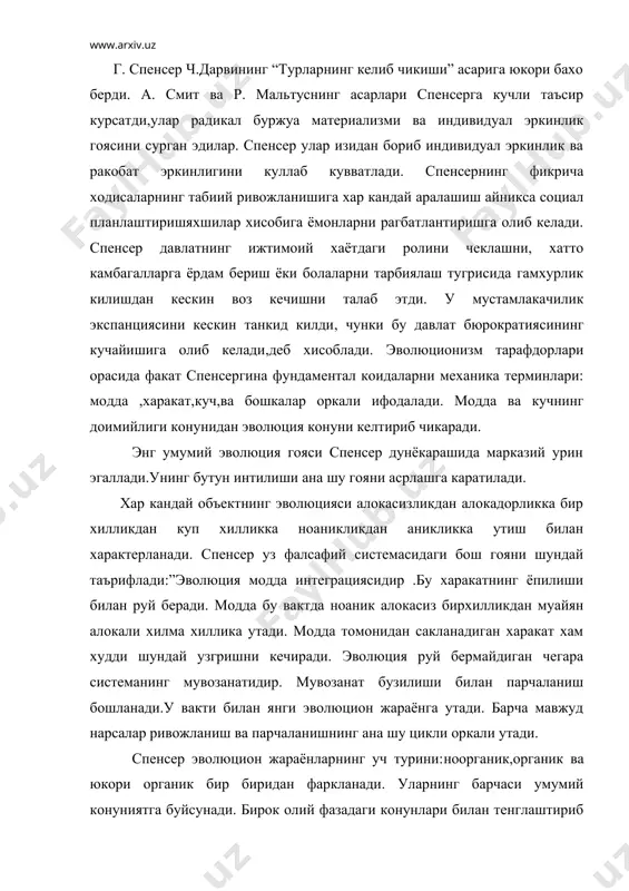 органик эволюцияда шундай ходисалар учрайдики, уларни ноорганик ва органик эволюцияда учратиб булмайди. жамият табиатнинг бир кисмидир,шу маънода у табиий объект булиб,”ижтимоий шартнома ёки илохий ирода билан сунъий равишда яратилган эмас.спенсернинг фикрича инсон табиий холатда куп жихатдан гайри социалдир. инсон ибтидоий жамоаларининг юкори органик системаларига узок давом ётган эволюцияси натижасида социал мавжудот булиб колади.спенсер мальтус изидан бориб социогенезнинг энг мухим омили сифатида ахоли сониннинг усиб боришини курсатади. ана шу омил инсондан яшаб колиш ва социал ташкилотга мослашишини талаб эта бошлади. уз навбатида социал ташкилот кишиларда социал хис,интелект ва мехнат малакаларининг ривожланишига олиб келди. табиий эволюциянинг гоясини энг умумий тарзда куриб чикишдан ижтимоий ривожланишни тавсифлашга утади. социология спенсернинг фалсафий системасини нихоясига етказди. унинг социологик назарияси “ссоциологиянинг асосланиш”ларида ифодаланилади. унда социологиянинг предмети вазифалари ва муамолари биринчи марта системали баён этилди. у социологиянинг зарур эканлигини асослашга харакат килди,чунки жамият табиатнинг бир кисми булиб табиий табиат конунига буйсунади. спенсер жамият мохиятини илохий изохлашни танкид килибгина …