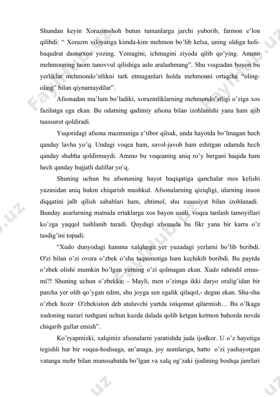 dedingiz va go’shtga yopishib qolgan bir qilni olib tashladingiz. men yeyayotgan go’shtdagi qilni ko’rgan ko’zingiz, go’shtni ko’rmadimi?” debdi. shundan keyin xorazimshoh butun tumanlarga jarchi yuborib, farmon e’lon qilibdi: “ xorazm viloyatiga kimda-kim mehmon bo’lib kelsa, uning oldiga holi-baqudrat dasturxon yozing. yemagini, ichmagini ziyoda qilib qo’ying. ammo mehmonning taom tanovvul qilishiga aslo aralashmang”. shu voqeadan buyon bu yerliklar mehmondo’stlikni tark etmaganlari holda mehmonni ortiqcha “oling-oling” bilan qiynamaydilar”. afsonadan ma’lum bo’ladiki, xorazmliklarning mehmondo’stligi o’ziga xos fazilatga ega ekan. bu odatning qadimiy afsona bilan izohlanishi yana ham ajib taassurot qoldiradi. yuqoridagi afsona mazmuniga e’tibor qilsak, unda hayotda bo’lmagan hech qanday lavha yo’q. undagi voqea ham, savol-javob ham eshitgan odamda hech qanday shubha qoldirmaydi. ammo bu voqeaning aniq ro’y bergani haqida ham hech qanday hujjatli dalillar yo’q. shuning uchun bu afsonaning hayot haqiqatiga qanchalar mos kelishi yuzasidan aniq hukm chiqarish mushkul. afsonalarning qiziqligi, ularning inson diqqatini jalb qilish sabablari ham, ehtimol, shu xususiyat bilan …