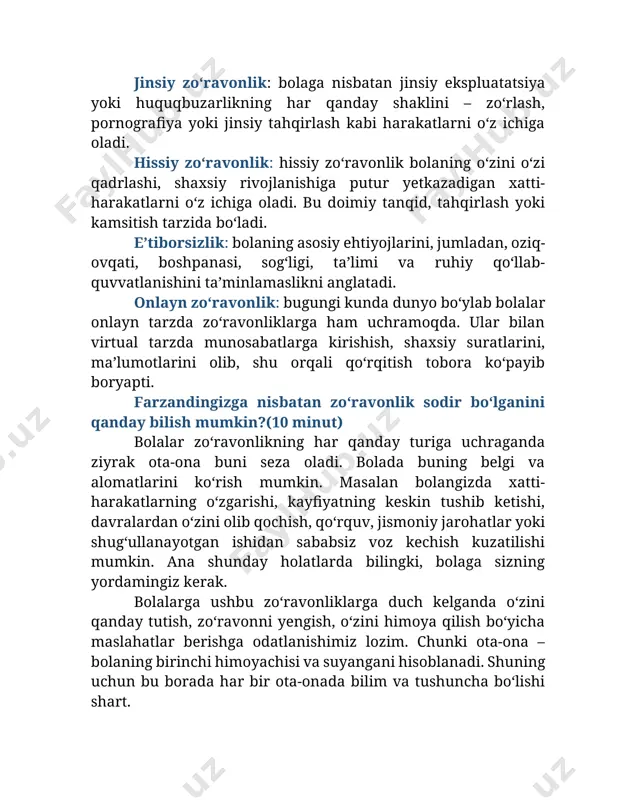 minut) ochiq muloqot: bolalar oʻz tajribalari, tashvishlari va savollari haqida gapirishlari mumkin boʻlgan xavfsiz va ochiq muhitni yarating. farzandingiz bilan bu haqida gaplashishdan uyalmang, ular ham uyalmasliklari uchun imkon bering. suhbat davomida ular sizning hukmingizdan qoʻrqmasdan oʻzlarini ifoda etishga oʻrgansin. yaʼni baqirib ketmang, dargʻazab boʻlmang, bolani his qilishga urining, mehringizni koʻrsating (boshini silab, qoʻlini ushlab eshiting). yoshga mos taʼlim: shaxsiy xavfsizlik boʻyicha bolaning yoshiga mos taʼlim berish, jumladan, bolaning tanasiga nomaqbul teginishlar va noqulay yoki xavfli vaziyatlarga "yoʻq" deyishning ahamiyati haqida oʻrgatish kerak. ishonchli kattalar: bolalarga oʻzlarini noqulay yoki xavfli his qilganda, ota-onalar, oʻqituvchilar yoki maslahatchilarni bilish va ularga ishonish muhimligini oʻrgating. bola har qanday yomon hodisa yoki tashvishga uchraganda bunga nisbatan chora koʻra oladigan odam borligini bilsin va ayta olsin. internet xavfsizligi: bolalarga onlayn xavfsizlik, jumladan, internetda shaxsiy maʼlumotlarni berish xavfi, maxfiylik sozlamalarining ahamiyati va notanish odamlar bilan muloqot qilishning yomon taraflari haqida maʼlumot bering. oʻziga ishonch: bolalarda oʻz-oʻzini …
