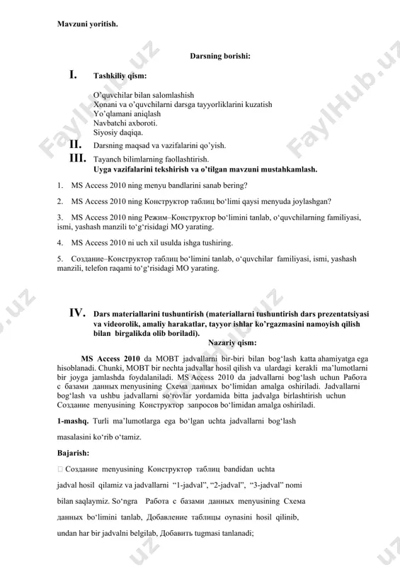 savollarga javob beradi, topshiriqlarni bajaradi. 2. vazifalarni yozib oladi. asosiy tushunchalar: mavzuni yoritish. darsning borishi: 1. tashkiliy qism: o’quvchilar bilan salomlashish xonani va o’quvchilarni darsga tayyorliklarini kuzatish yo’qlamani aniqlash navbatchi axboroti. siyosiy daqiqa. 1. darsning maqsad va vazifalarini qo’yish. 1. tayanch bilimlarning faollashtirish. uyga vazifalarini tekshirish va o’tilgan mavzuni mustahkamlash. 1. ms access 2010 ning menyu bandlarini sanab bering? 2. ms access 2010 ning konstruktor tablits bo‘limi qaysi menyuda joylashgan? 3. ms access 2010 ning rejim–konstruktor bo‘limini tanlab, o‘quvchilarning familiyasi, ismi, yashash manzili to‘g‘risidagi mo yarating. 4. ms access 2010 ni uch xil usulda ishga tushiring. 5. sozdanie–konstruktor tablits bo‘limini tanlab, o‘quvchilar familiyasi, ismi, yashash manzili, telefon raqami to‘g‘risidagi mo yarating. 1. dars materiallarini tushuntirish (materiallarni tushuntirish dars prezentatsiyasi va videorolik, amaliy harakatlar, tayyor ishlar ko’rgazmasini namoyish qilish bilan birgalikda olib boriladi). nazariy qism: ms access 2010 da mobt jadvallarni bir-biri bilan bog‘lash katta ahamiyatga ega hisoblanadi. chunki, mobt bir …