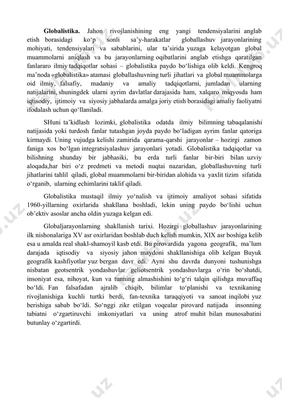 ta’sirida yuzaga kelgan umumiy (dunyo miqyosidagi) muammolar bilan belgilangan jiddiy o‘zgarishlar yuz bera boshladi. jahon hamjamiyati o‘z rivojlanishining yangi bosqichiga qadam qo‘ygani, u avvalgi bosqichlardan nafaqat o‘zgarishlar miqyosi, balki faollik darajasi va universal xususiyati bilan ham farq qilishi ayon bo‘ldi. bu o‘zgarishlarning butun majmui, shuningdek ularning sabablari 1990-yillarda globallashuv (lot. globus – er kurrasi) deb nomlandi. globallashuv jamiyat hayotining turli jabhalarida butun er sayyorasi uchun yagona bo‘lgan tuzilmalar, aloqalar va munosabatlarning shakllanishi, universallashuv jarayonidir. shuningdek globallashuv global makonning tutashligi, yagona jahon xo‘jaligi, umumiy ekologik o‘zaro aloqadorlik, global kommunikatsiyalar va shu kabilar bilan tavsiflanadi. globalistika. jahon rivojlanishining eng yangi tendensiyalarini anglab etish borasidagi ko‘p sonli sa’y-harakatlar globallashuv jarayonlarining mohiyati, tendensiyalari va sabablarini, ular ta’sirida yuzaga kelayotgan global muammolarni aniqlash va bu jarayonlarning oqibatlarini anglab etishga qaratilgan fanlararo ilmiy tadqiqotlar sohasi – globalistika paydo bo‘lishiga olib keldi. kengroq ma’noda «globalistika» atamasi globallashuvning turli jihatlari va global muammolarga oid ilmiy, falsafiy, madaniy va …