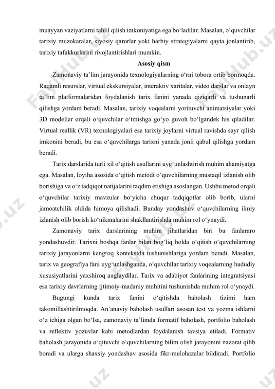 ustaqil fikr yuritishga undaydi. bu usul orqali o‘quvchilar tarixiy voqealar va jarayonlarga chuqurroq kirib borib, ularning sabablari va oqibatlarini aniqlay oladilar. rolli o‘yinlar ham tarix fanini o‘qitishda samarali usullardan biri bo‘lib, o‘quvchilar tarixiy shaxslarning o‘rniga kirib, muayyan vaziyatlarni tahlil qilish imkoniyatiga ega bo‘ladilar. masalan, o‘quvchilar tarixiy muzokaralar, siyosiy qarorlar yoki harbiy strategiyalarni qayta jonlantirib, tarixiy tafakkurlarini rivojlantirishlari mumkin. asosiy qism zamonaviy ta’lim jarayonida texnologiyalarning o‘rni tobora ortib bormoqda. raqamli resurslar, virtual ekskursiyalar, interaktiv xaritalar, video darslar va onlayn ta’lim platformalaridan foydalanish tarix fanini yanada qiziqarli va tushunarli qilishga yordam beradi. masalan, tarixiy voqealarni yorituvchi animatsiyalar yoki 3d modellar orqali o‘quvchilar o‘tmishga go‘yo guvoh bo‘lgandek his qiladilar. virtual reallik (vr) texnologiyalari esa tarixiy joylarni virtual ravishda sayr qilish imkonini beradi, bu esa o‘quvchilarga tarixni yanada jonli qabul qilishga yordam beradi. tarix darslarida turli xil o‘qitish usullarini uyg‘unlashtirish muhim ahamiyatga ega. masalan, loyiha asosida o‘qitish metodi o‘quvchilarning mustaqil izlanish olib borishiga va …
