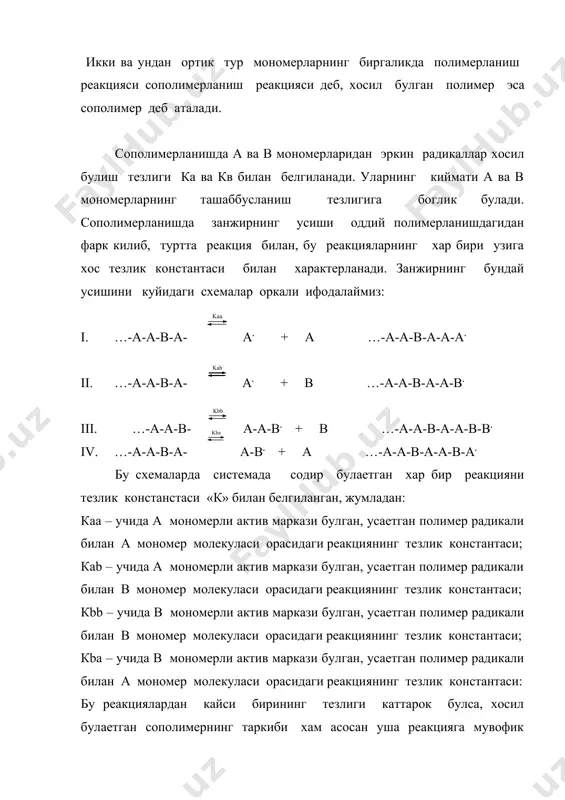 ги схемалар оркали ифодалаймиз: i. …-а-а-в-а-а. + а …-а-а-в-а-а-а. ii. …-а-а-в-а-а. + в …-а-а-в-а-а-в. iii. …-а-а-в-а-а-в. + в …-а-а-в-а-а-в-в. iv. …-а-а-в-а-а-в. + а …-а-а-в-а-а-в-а. бу схемаларда системада содир булаетган хар бир реакцияни тезлик констанстаси «к» билан белгиланган, жумладан: каа – учида а мономерли актив маркази булган, усаетган полимер радикали билан а мономер молекуласи орасидаги реакциянинг тезлик константаси; каb – учида а мономерли актив маркази булган, усаетган полимер радикали билан в мономер молекуласи орасидаги реакциянинг тезлик константаси; кbb – учида в мономерли актив маркази булган, усаетган полимер радикали билан в мономер молекуласи орасидаги реакциянинг тезлик константаси; кbа – учида в мономерли актив маркази булган, усаетган полимер радикали билан а мономер молекуласи орасидаги реакциянинг тезлик константаси: бу реакциялардан кайси бирининг тезлиги каттарок булса, хосил булаетган сополимернинг таркиби хам асосан уша реакцияга мувофик тез бирикаетган мономер халкаси билан бойиган булади. сополимерланишда, хам гомополимерланишдаги каби куйидаги уч хил узилиш реакциялари содир булади: v. ...-а. …