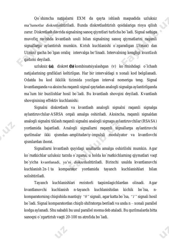 v-chi ko`rsatkichlarning qiymatlari uzluksiz yoki diskret ko`rinishda tasvirlanishi mumkin. qo`shimcha natijalarni exm da qayta ishlash maqsadida uzluksiz ma’lumotlar diskretlashtiriladi. bunda diskretlashtirish qoidalariga rioya qilish zarur. diskretlash davrida signalning sanoq qiymtlari turlicha bo`ladi. signal sathiga muvofiq ravishda kvantlash usuli bilan signalning sanoq qiymatlarini raqamli signallarga aylantirish mumkin. kirish kuchlanishi o`zgaradigan u(max) dan u(min) gacha bo`lgan oraliq intervalga bo’linadi. intervalning kengligi kvantlash qadami deyiladi. uzluksiz (a), diskret (b) kombinatsiyalashgan (v) ko`rinishdagi o`lchash natijalarining grafiklari keltirilgan. har bir intervaldagi n xonali kod belgilanadi. odatda bu kod ikkilik tizimida yozilgan interval nomeriga teng. signal kvantlanganda va aksincha raqamli signal qaytadan analogli signalga aylantirilganda ma`lum bir buzilishlar hosil bo`ladi. bu kvantlash shovqini deyiladi. kvantlash shovqinining effektiv kuchlanishi: signalni diskretlash va kvantlash analogli signalni raqamli signalga aylantiruvchilar-asrsa orqali amalga oshiriladi. aksincha, raqamli signaldan analogli signalni tiklash raqamli signalni analogli signaga aylantiruvchilar (rsasa) yordamida bajariladi. analogli signallarni raqamli signallarga aylantiruvchi qurilmalar ikki qismdan–amplitudaviy-impulsli modulyator va kvantlovchi qismlardan …