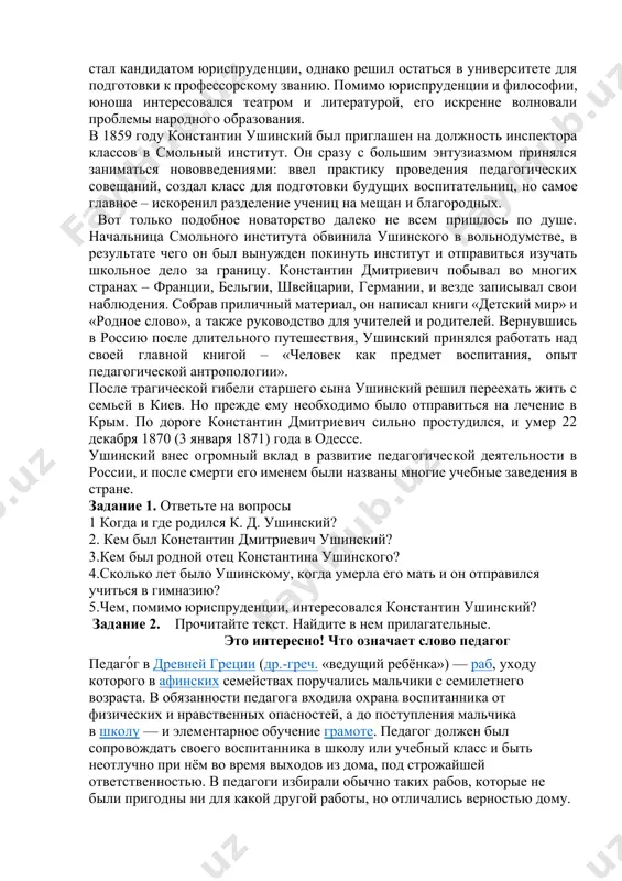 вьте с ними несколько предложений. добрый, сильный, тонкий, лёгкий, строгий, простой, новый, редкий, трудный, близкий, богатый, широкий, плохой, хороший. грамматический материал: константин дмитриевич ушинский (1823 – 1871) русский педагог, писатель, основоположник научной педагогики в россии. он приложил немало сил, разработав полноценную педагогическую систему. в краткой биографии ушинского оказалось место не только для фундаментальных научных трудов, но и для детских рассказов и сказок. константин ушинский родился 19 февраля (3 марта) 1823 года в туле, в семье офицера дмитрия григорьевича ушинского, участника отечественной войны 1812 года. мать мальчика умерла, когда ему исполнилось двенадцать лет, однако она успела дать сыну хорошее домашнее образование и привить любовь к наукам. после ее смерти константин был зачислен сразу в третий класс гимназии. в 1840 году ушинский, закончив гимназию, поступил на юридический факультет московского университета, где преподавали блестящие преподаватели своего времени. четыре года спустя константин ушинский стал кандидатом юриспруденции, однако решил остаться в университете для подготовки к …