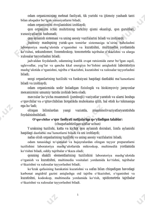 ri 2019/2020 o‘quv yilida viii sinflarda amaliyotga joriy etiladi. (odam va uning salomatligi) (68 soat) o‘quvchilarning o‘quv faoliyati natijalariga qo‘yiladigan talablar: odam anatomiyasi, fiziologiyasi va gigiyenasi haqida tushunadi va izohlaydi; odam tanasining tuzilishi va funksiyasi, hujayralar shakli, tuzilishi va ko‘payishi, to‘qimalarning tuzilishi, joylashuvini biladi; hujayraning tuzilishi va hayot faoliyatining asosiy jarayonlarini tushunadi; 5 odam organizmining mehnat faoliyati, tik yurishi va ijtimoiy yashash tarzi bilan aloqador bo‘lgan xususiyatlarni biladi; odam organizmini rivojlanishini izohlaydi; qon organizm ichki muhitining tarkibiy qismi ekanligi, qon guruhlari, xususiyatlarini tushunadi; qon aylanish sistemasi va uning asosiy vazifalarini biladi va izohlaydi; jismoniy mashqning yurak-qon tomirlar sistemasiga ta’sirini baholashni laboratoriya mashg‘ulotida o‘rganishni va kuzatishni, multimedia yordamida ko‘rishni, sekundomer, fonendoskop, tonometrda tajribalar o‘tkazishni va ularga xulosalar tayyorlashni biladi; jadvaldan foydalanib, odamning kunlik ovqat ratsionida zarur bo‘lgan oqsil, uglevodlar, yog‘lar va qancha kkal energiya bo‘lishini aniqlashni laboratoriya mashg‘ulotida o‘rganishni, tajriba o‘tkazishni, kuzatishni va xulosalar tayyorlashni biladi; sezgi organlarining tuzilishi va funksiyasi …