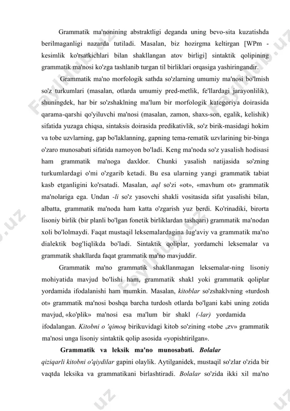 oniy mohiyatida mavjud bo'lishi ham, grammatik shakl yoki grammatik qoliplar yordamida ifodalanishi ham mumkin. masalan, kitoblar so'zshaklvning «turdosh ot» grammatik ma'nosi boshqa barcha turdosh otlarda bo'lgani kabi uning zotida mavjud, «ko'plik» ma'nosi esa ma'lum bir shakl (-lar) yordamida ifodalangan. kitobni o 'qimoq birikuvidagi kitob so'zining «tobe uzv» grammatik ma'nosi unga lisoniy sintaktik qolip asosida «yopishtirilgan». grammatik va leksik ma'no munosabati. bolalar qiziqarli kitobni o'qiydilar gapini olaylik. aytilganidek, mustaqil so'zlar o'zida bir vaqtda leksika va grammatikani birlashtiradi. bolalar so'zida ikki xil ma'no anglashilib turadi: a)lug'aviy ma'no («borliqdagi odam jinsiga mansub bo'lgan, yosh jihatdan voyaga etmagan shaxsni yoki voyaga etgan kishining farzandi, avlodi»); b)turdosh ot, ko'plik son bosh kelishik, ega vazifasida. bu so'z leksik va grammatik ma'nonini o'zida birlashtirgan. shuning uchun 'so'zlar grammatik va leksik birlik sifatida so'z turkumlariga guruhlanadi. bunda guruhlash, avvalo, leksik asoslarda, ya'ni ularning lug'aviy ma'nolariga asoslangan holda amalga oshiriladi, guruhlashmng yuqori bosqichida u grammatik xarakter kasb etadi. masalan, …