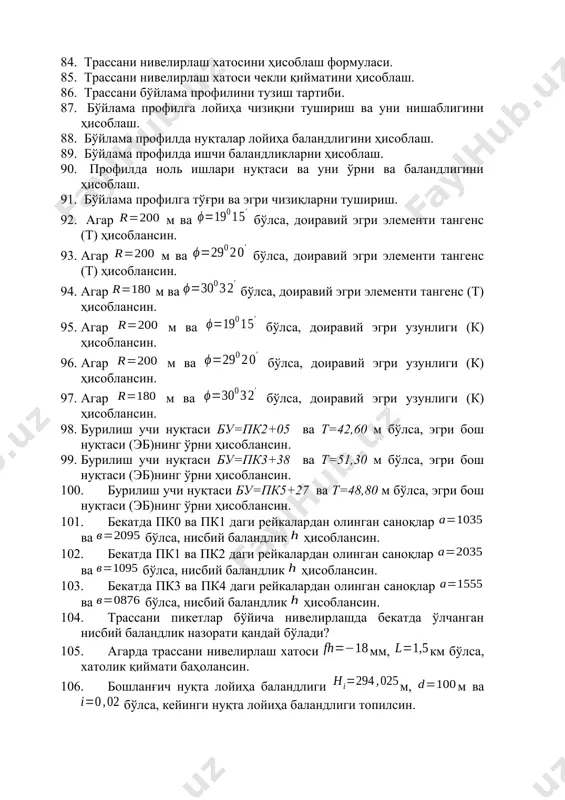 лда нуқталар лойиҳа баландлигини ҳисоблаш. 89. бўйлама профилда ишчи баландликларни ҳисоблаш. 90. профилда ноль ишлари нуқтаси ва уни ўрни ва баландлигини ҳисоблаш. 91. бўйлама профилга тўғри ва эгри чизиқларни тушириш. 92. агар м ва бўлса, доиравий эгри элементи тангенс (т) ҳисоблансин. 93. агар м ва бўлса, доиравий эгри элементи тангенс (т) ҳисоблансин. 94. агар м ва бўлса, доиравий эгри элементи тангенс (т) ҳисоблансин. 95. агар м ва бўлса, доиравий эгри узунлиги (к) ҳисоблансин. 96. агар м ва бўлса, доиравий эгри узунлиги (к) ҳисоблансин. 97. агар м ва бўлса, доиравий эгри узунлиги (к) ҳисоблансин. 98. бурилиш учи нуқтаси бу=пк2+05 ва т=42,60 м бўлса, эгри бош нуқтаси (эб)нинг ўрни ҳисоблансин. 99. бурилиш учи нуқтаси бу=пк3+38 ва т=51,30 м бўлса, эгри бош нуқтаси (эб)нинг ўрни ҳисоблансин. 100. бурилиш учи нуқтаси бу=пк5+27 ва т=48,80 м бўлса, эгри бош нуқтаси (эб)нинг ўрни ҳисоблансин. 101. бекатда пк0 ва пк1 даги рейкалардан олинган саноқлар ва бўлса, нисбий …