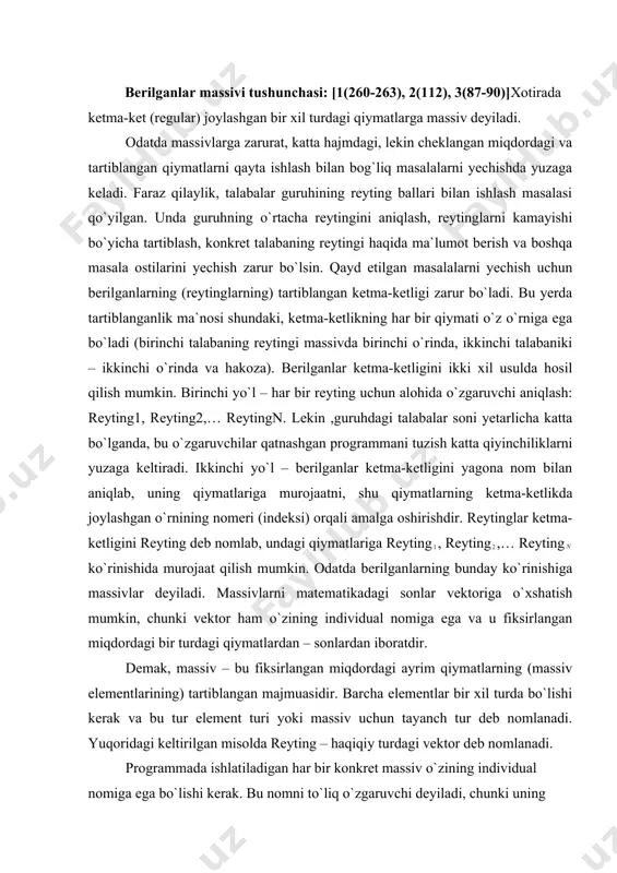 ing individual nomiga ega va u fiksirlangan miqdordagi bir turdagi qiymatlardan – sonlardan iboratdir. demak, massiv – bu fiksirlangan miqdordagi ayrim qiymatlarning (massiv elementlarining) tartiblangan majmuasidir. barcha elementlar bir xil turda bo`lishi kerak va bu tur element turi yoki massiv uchun tayanch tur deb nomlanadi. yuqoridagi keltirilgan misolda reyting – haqiqiy turdagi vektor deb nomlanadi. programmada ishlatiladigan har bir konkret massiv o`zining individual nomiga ega bo`lishi kerak. bu nomni to`liq o`zgaruvchi deyiladi, chunki uning qiymati to`liq bir massivning o`zi bo`ladi. massivning har bir elementi massiv nomi, hamda kvadrat qavsga olingan va element selektori deb nomlanuvchi indeksni ko`rsatish orqali oshkor ravishda belgilanadi. murojaat sintaksisi: [ ] bu ko`rinishga xususiy o`zgaruvchi deyiladi, chunki uning qiymati massivning alohida elementidir, bizning misolda reyting massivining alohida komponentalariga reyting[1], reyting[2],..., reyting[n] xususiy o`zgaruvchilar orqali murojaat qilish mumkin. boshqacha bu o`zgaruvchilarni indeksli o`zgaruvchilar deyiladi. umuman olganda indeks sifatida ifoda ishlatilishi mumkin. ifoda qiymati massiv elementi nomerini aniqlaydi. …