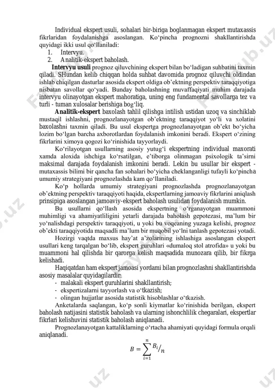 sislarning individual fikrlashini namoyon qiladi hamda mutaxassis tajribasi mobilizatsiya va intuitsiyaga asoslangan. ekspert baholash usuli ob’ektlar va muammolarni tahlil qilishda, ularning taraqqiyoti to‘liq yoki qisman matematik shakllantirishga to‘g‘ri kelmaydigan, ya’ni adekvang (o‘xshash, to‘g‘rilangan) modelni ishlab chiqish qiyin bo‘lgan xollarda ishlatiladi. prognozlashda qo‘llaniladigan ekspert baxolash usuli individual va kollektivga bo‘linadi. individual ekspert usuli, sohalari bir-biriga boglanmagan ekspert mutaxassis fikrlaridan foydalanishga asoslangan. ko‘pincha prognozni shakllantirishda quyidagi ikki usul qo‘llaniladi: 1. intervyu. 2. analitik-ekspert baholash. intervyu usuli prognoz qiluvchining ekspert bilan bo‘ladigan suhbatini taxmin qiladi. shundan kelib chiqqan holda suhbat davomida prognoz qiluvchi oldindan ishlab chiqilgan dasturlar asosida ekspert oldiga ob’ektning perspektiv taraqqiyotiga nisbatan savollar qo‘yadi. bunday baholashning muvaffaqiyati muhim darajada intervyu olinayotgan ekspert mahoratiga, uning eng fundamental savollarga tez va turli - tuman xulosalar berishiga bog‘liq. analitik-ekspert baxolash tahlil qilishga intilish ustidan uzoq va sinchiklab mustaqil ishlashni, prognozlanayotgan ob’ektning taraqqiyot yo‘li va xolatini baxolashni taxmin qiladi. bu usul ekspertga prognozlanayotgan ob’ekt bo‘yicha …