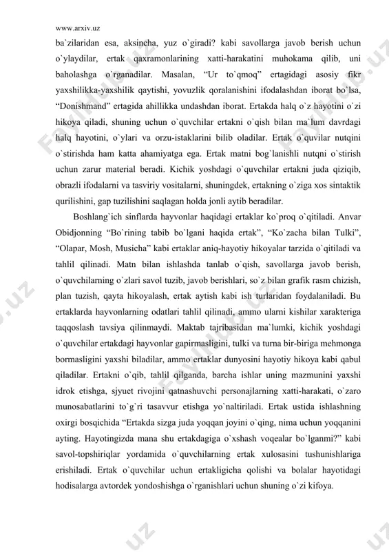ga taqqoslash tavsiya qilinmaydi. maktab tajribasidan ma`lumki, kichik yoshdagi o`quvchilar ertakdagi hayvonlar gapirmasligini, tulki va turna bir-biriga mehmonga bormasligini yaxshi biladilar, ammo ertaklar dunyosini hayotiy hikoya kabi qabul qiladilar. ertakni o`qib, tahlil qilganda, barcha ishlar uning mazmunini yaxshi idrok etishga, sjyuet rivojini qatnashuvchi personajlarning xatti-harakati, o`zaro munosabatlarini to`g`ri tasavvur etishga yo`naltiriladi. ertak ustida ishlashning oxirgi bosqichida “ertakda sizga juda yoqqan joyini o`qing, nima uchun yoqqanini ayting. hayotingizda mana shu ertakdagiga o`xshash voqealar bo`lganmi?” kabi savol-topshiriqlar yordamida o`quvchilarning ertak xulosasini tushunishlariga erishiladi. ertak o`quvchilar uchun ertakligicha qolishi va bolalar hayotidagi hodisalarga avtordek yondoshishga o`rganishlari uchun shuning o`zi kifoya. boshlang`ich sinf o`quvchilari hayvonlar haqidagi ertaklardan tashqari, “davlat”, “tuz haqi”, “ovchi, ko`kcha va dono”, “ilm afzal” kabi ertaklarni ham o`qiydilar. o`quvchilarni bunday ertaklarni o`qishga tayyorlash ilmiy-ommabop tekstlarni o`qishga tayyorlash kabi bo`ladi (kuzatish, ekskursiya, fan darslari), ertakni o`qish va tahlil qilish badiiy hikoya tarzida uyushtiriladi. bolalar o`qituvchi rahbarligida ertakda qatnashuvchilarning xulq-atvori, ayrim xatti-harakatlarini baholaydilar, …