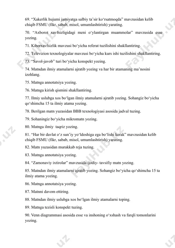 tama yozing. 92. venn diagrammasidan foydalanib, kurs ishi va referatning o‘xshash va farqli jihatlarini yozing. 93. telekommunikatsiya sohasiga oid 15 ta ilmiy atamalarni yozing va ular ishtirokida mikromatn tuzing. 94. “savol-javob” turi bo‘yicha konspekt yozing. 95. quyidagi matnga xulosa qismini yozing. 96. matn yuzasidan murakkab reja tuzing. 97. “zamonaviy ixtirolar” mavzusida ijodiy- tavsifiy matn yozing. 98. sohaningiz bo‘yicha mikromatn yozing. 99. “t sxema”si bo‘yicha internetning salbiy va ijobiy tomonlarini yozing. 100. kompyuter dasturlari va o‘yinlariga ilmiy taqriz yozing. yakuniy nazorat savollari 1. matnga tezisli reja tuzing. 2. matnga ilmiy taqriz yozing. 3. matnni qismlarga ajrating . matndagi predmetli, vaqtli aloqani toping. 4. matnga murakkab reja tuzing. 6 . “t sxema”si b o‘ yicha internetning salbiy va ijobiy tomonlarini yozing. 7. kompyuter dasturlari va o‘ yinlariga ilmiy taqriz yozing . 8 . “s avol - javob ” turi b o‘ yicha konspekt yozing . 9 . bbb texnologiyasi b o‘ yicha …