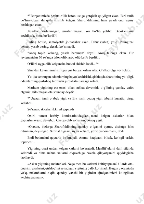 ur g‘ulom nomidagi sovxozning 1-bo‘limida yashovchi musurmon abdusalomovdan kelgan xat sabab bo‘ladi. xatda shunday so‘zlar yozilgan edi: *"men endi nima qilaman dunyoda!! o‘n sakkiz yil ko‘zimning qorachig‘iday avaylab katta qilganim, ziyrak, aqli-farosatli suyanchig‘im – farzandim sharofiddindan ayrilib qoldim. 1987 yili maktabni bitirgach, g‘allaoroldan qarshiga borib, qishloq xo‘jaligini mexanizatsiyalash texnikumiga o‘qishga kirdi, ikkinchi yili sovet armiyasiga chaqirildi. qarshi shahar vokzalidan men bilan quchoqlashib, o‘pishib: "otajon, yigitchilik!" deb bag‘riga bosib, yaxshigina kayfiyatda jo‘nab ketdi. mana, besh oy o‘tganida, temir yashikda shishib ketgan jasadi keldi..."* ... telegrammani olib, jo‘nab ketgan ukalarim – baxtiyorjon va rofijon shunday hikoya qilishdi: *"borganimizda beshta o‘lik beton ustiga yotqizib qo‘yilgan ekan. biri tanib bo‘lmaydigan darajada shishib ketgan. sharofiddinning ham jasadi endi ayniy boshlagan ekan. jasadlar dorilanmagan, muzlatilmagan, xor bo‘lib yotibdi. bir-ikki kun kechiksak, nima bo‘lardi?! puling bo‘lsa, samolyotda jo‘natishar ekan. tebut (tabut) yo‘q. pulingizni bersak, yasab bering, desak, ko‘nmaydi. "aroq topib kelsang, yasab beraman" deydi. aroq talonga ekan. …