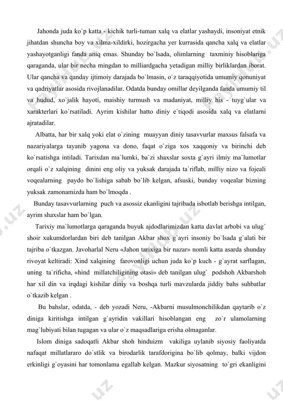 y bahs suhbatlar o`tkazib kelgan . bu bahslar, odatda, - deb yozadi neru, -akbarni musulmonchilikdan qaytarib o`z diniga kiritishga intilgan g`ayridin vakillari hisoblangan eng zo`r ulamolarning mag`lubiyati bilan tugagan va ular o`z maqsadlariga erisha olmaganlar. islom diniga sadoqatli akbar shoh hinduizm vakiliga uylanib siyosiy faoliyatda nafaqat millatlararo do`stlik va birodarlik tarafdorigina bo`lib qolmay, balki vijdon erkinligi g`oyasini har tomonlama egallab kelgan. mazkur siyosatning to`gri ekanligini tajribada isbotlash maqsadida har xil xalq va har xil dinga mansub kishilarning endi tug`ilgan 12 ta farzandini tortib olib, ularga qarab enagalar bilan baland devorli qasrga qamab qo`yishni buyuradi. shu tariqa mahbuslar tashqi dunyodan mutlaqo ajratilgan holda 12 yil davomida qasr ichida yashaydilar. bolalar 12 yoshga to`lgach, shoh huzuriga turli irqdagi va dindagi mashhur olim va ulamolar to`planishadi. bu yerda hozir bo`lganlarning deyarli hammasi diniy haqiqat va milliy xarakterli inson, ayniqsa muayayn dinga mansub ona tilida gapiradigan bo`lib tug`iladi, degan fikrni o`rtaga tashlaydilar. akbar shoh …