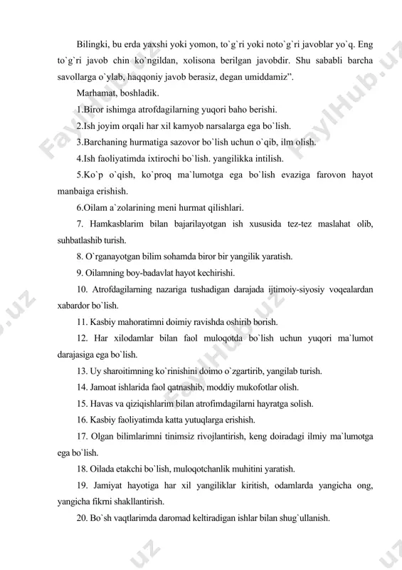 ydalanib, shaxsiy tadbirkorlik faoliyati bilan shug`ullanish. 28. ilmiy darajalar va unvonlarga ega bo`lib, obro`-e`tibor qozonish. 29. boshqa kasblardan ijobiy farq qiladigan o`ziga xos kasb sohasida ishlash. 30. chin yurakdan berilib o`qish, ilm olish. 31. farzandlarimning har tomonlama rivojlanishi, tengdoshlaridan ustun bo`lishi. 32. jamoat ishlari bilan shug`ullanib, tashkilotchilik qobiliyatimni rivojlantirish. 33. qiziqishlarim doirasida o`rtoqlarim bilan birgalikda biror bir to`garakka, klubga a`zo bo`lish. 34. kasbiy faoliyatimda har xil ish uslublarini sinab ko`rish. 35. o`qigan soham bo`yicha qo`shimcha moddiy ta`minlanish imkoniyati (masalan, har xil pullik mukofotlar, grantlar yoki tanqis mollar uchun alohida imtiyozlar). 36. turmush o`rtog`imning obro`-e`tiborli oiladan bo`lishligi. 37. oddiy kishilardan farq qilish uchun tinmay o`qib, ilm olish. 38. farzandlarimni ma`naviyati butun va to`g`riso`z insonlar qilib tarbiyalash. 39. aniq maqsadlar bilan jamiyat hayotida faol ishtirok etish. 40. bo`sh vaqtlardagi qiziqishlarimda butun qobiliyatlarimni namoyon qilib, o`z ustimda ishlash. 41. odamlar bilan tez- tez muloqotda bo`lish imkoniyati bo`lgan kasb sohasida ishlash. 42. ilm-fanda yangi, …