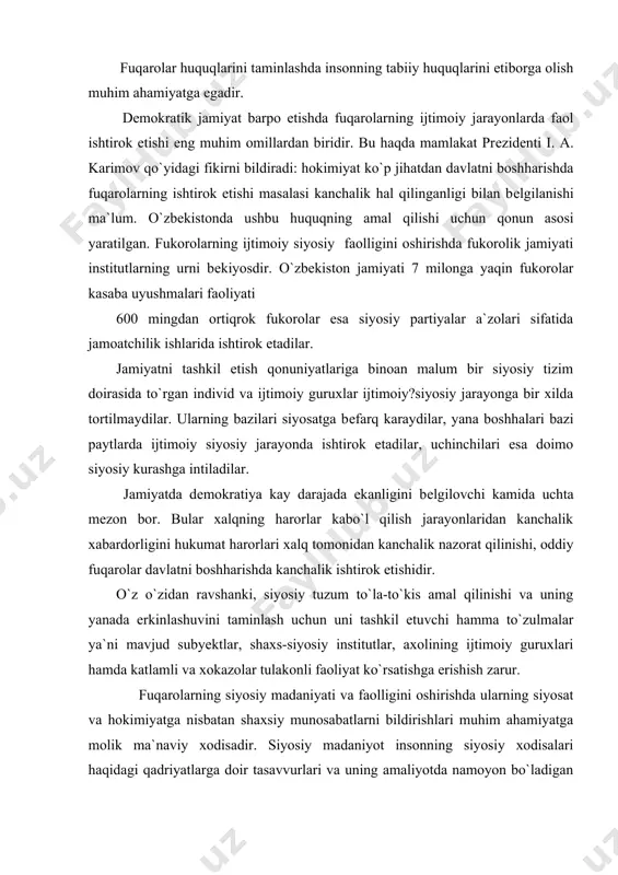 insonlar o`rtasidagi munosabatdagina shakllana oladi. fuqarolar huquqlarini taminlashda insonning tabiiy huquqlarini etiborga olish muhim ahamiyatga egadir. dеmokratik jamiyat barpo etishda fuqarolarning ijtimoiy jarayonlarda faol ishtirok etishi eng muhim omillardan biridir. bu haqda mamlakat prеzidеnti i. a. karimov qo`yidagi fikirni bildiradi: hokimiyat ko`p jihatdan davlatni boshharishda fuqarolarning ishtirok etishi masalasi kanchalik hal qilinganligi bilan bеlgilanishi ma`lum. o`zbеkistonda ushbu huquqning amal qilishi uchun qonun asosi yaratilgan. fukorolarning ijtimoiy siyosiy faolligini oshirishda fukorolik jamiyati institutlarning urni bеkiyosdir. o`zbеkiston jamiyati 7 milonga yaqin fukorolar kasaba uyushmalari faoliyati 600 mingdan ortiqrok fukorolar esa siyosiy partiyalar a`zolari sifatida jamoatchilik ishlarida ishtirok etadilar. jamiyatni tashkil etish qonuniyatlariga binoan malum bir siyosiy tizim doirasida to`rgan individ va ijtimoiy guruxlar ijtimoiy?siyosiy jarayonga bir xilda tortilmaydilar. ularning bazilari siyosatga bеfarq karaydilar, yana boshhalari bazi paytlarda ijtimoiy siyosiy jarayonda ishtirok etadilar, uchinchilari esa doimo siyosiy kurashga intiladilar. jamiyatda dеmokratiya kay darajada ekanligini bеlgilovchi kamida uchta mеzon bor. bular xalqning harorlar kabo`l …