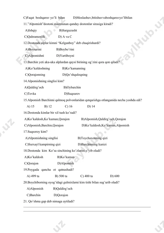 alplar kimni “kelganboy” deb chaqirishardi? a)boysarini b)boybo’rini c)alpomishni d)yartiboyni 13.barchin yeti aka-uka alplardan qaysi birining og’zini qora qon qiladi? a)ko’kaldoshning b)ko’kamanning c)qorajonning d)qo’shquloqning 14.alpomishning singlisi kim? a)qaldirg’och b)oybarchin c)tovka d)suqsurov 15.alpomish barchinni qalmoq polvonlaridan qutqarishga otlanganida necha yoshda edi? a) 15 b) 12 c) 16 d) 14 16.dostonda kimlar bir xil tush ko’radi? a)ko’kaldosh,ko’kaman,qorajon b)alpomish,qaldirg’och,qorajon c)alpomish,barchin,qorajon d)ko’kaldosh,ko’kaman,alpomish 17.suqsoroy kim? a)alpomishning singlisi b)toychaxonning qizi c)surxayl kampirning qizi d)barchinning kanizi 18.dostonda kim ko’sa sinchining ko’zlarini o’yib oladi? a)ko’kaldosh b)ko’kaman c)qorajon d)alpomish 19.poygada qancha ot qatnashadi? a) 499 ta b) 500 ta c) 400 ta d) 600 20.boychiborning oyog’idagi gulmixlarni kim tishi bilan sug’urib oladi? a)alpomish b)qaldirg’och c)barchin d)qorajon 21. qo’shma gap deb nimaga aytiladi?____________________________________________________________________________________________________________________________________________________ 22. qo’shma gap turlarini yozing. __________________________________________________________________________________________________________________________________________________________ 23. qanday bog’lovchilarni bilasiz? __________________________________________________________________________________________________________________________________________________________ 24.darslikda berilgan ”alpomish” dostoni qaysi baxshining og’zidan yozib olingan? _____________________________________________________________________________ 25.farhodning otabegi,ya’ni tarbiyachi-ustozi kim edi? _____________________________________________________________________________ 1 2 3 4 5 6 7 8 9 10 11 …