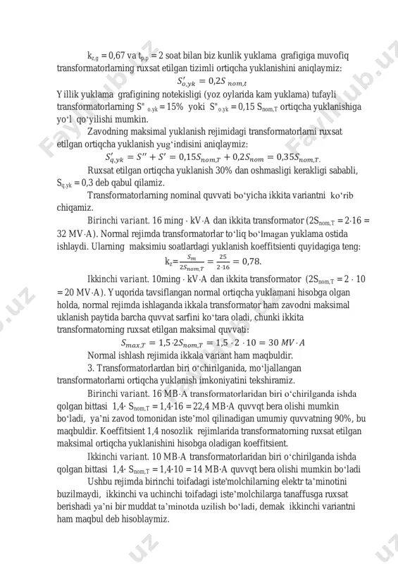 chiqamiz. birinchi variant. 16 ming  kva dan ikkita transformator (2snom,t = 216 = 32 mva). normal rejimda transformatorlar toʻliq boʻlmagan yuklama ostida ishlaydi. ularning maksimiu soatlardagi yuklanish koeffitsienti quyidagiga teng: kz=  ikkinchi variant. 10ming  kva dan ikkita transformator (2snom,t = 2  10 = 20 mva). yuqorida tavsiflangan normal ortiqcha yuklamani hisobga olgan holda, normal rejimda ishlaganda ikkala transformator ham zavodni maksimal uklanish paytida barcha quvvat sarfini koʻtara oladi, chunki ikkita transformatorning ruxsat etilgan maksimal quvvati:     normal ishlash rejimida ikkala variant ham maqbuldir. 3. transformatorlardan biri oʻchirilganida, moʻljallangan transformatorlarni ortiqcha yuklanish imkoniyatini tekshiramiz. birinchi variant. 16 mba transformatorlaridan biri o‘chirilganda ishda qolgan bittasi 1,4 snom,t = 1,4 16 = 22,4 mb a quvvqt bera olishi mumkin boʻladi, ya’ni zavod tomonidan iste’mol qilinadigan umumiy quvvatning 90%, bu maqbuldir. koeffitsient 1,4 nosozlik rejimlarida transformatorning ruxsat etilgan maksimal ortiqcha yuklanishini hisobga oladigan koeffitsient. ikkinchi variant. 10 …