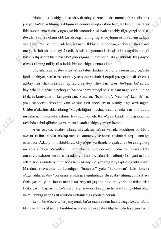 kundalik nutqlarida ham adabiy meʼyorlarga rioya qilishga intilishadi. masalan, shevalarda qoʻllanadigan "baraman" yoki "boramman" kabi fonetik oʻzgarishlar adabiy "boraman" shakliga yaqinlashadi. bu adabiy tilning unifikatsiya funksiyasini, yaʼni butun mamlakat boʻylab yagona nutq meʼyorini shakllantirish funksiyasini bajarishini koʻrsatadi. bu jarayon tilning parchalanishining oldini oladi va millatning yagona til atrofida birlashishiga yordam beradi. lekin bu oʻzaro taʼsir jarayonida baʼzi muammolar ham yuzaga keladi. baʼzi tilshunoslar va til sofligi tarafdorlari shevalardan adabiy tilga kirib kelayotgan ayrim soʻzlarni tilni buzish deb hisoblashadi. ular adabiy til meʼyorlariga qatʼiy rioya qilishni talab qilib, shevalar taʼsirini cheklashga chaqirishadi. boshqa nuqtayi nazarga koʻra esa, tilning jonli, oʻzgaruvchan ekanligini hisobga olgan holda, shevalarning adabiy tilga taʼsiri tabiiy va ijobiy jarayon deb qaraladi. eng muhimi, bu taʼsirning muvozanatli boʻlishini taʼminlashdir. shevalardan olingan soʻzlar oʻzbek tili lugʻatiga sinchiklab va meʼyorlashtirilgan holda kiritilishi kerak. bu tilning ham milliy xususiyatini, ham umumiy tushunarliligini saqlab qolishga yordam beradi. muloqotda axloqiy meʼyorlarga rioya qilish, tilning …