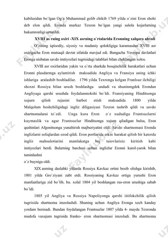 rossiya kavkaz ortini bosib olishga kirishib, 1801 yilda gro`ziyani zabt etdi. rossiyaning kavkaz ortiga yurushi eron manfaatlariga zid bo`lib, bu. xolal 1804 yil boshlangan rus-eron urushiga sabab bo`ldi. 1805 yil angliya va rossiya napoliyonga qarshi iitifokchilik qilish tugrisida shartnoma imzolashdi. shuning uchun angliya eronga xech kanday yordam bermadi. bundan foydalangan frantsuzlar 1807 yilda 4- mayda texronda mudofa vaxujum tugrisida franko- eron shartnomasi imzoladi. bu shartnoma rossiya va eronga karalilgan edi. 1807 yil 7- iyulda fransiya va rossiya o`rtasida imzolangan tilzit sulhi xalqaro vazitatni tubdan o`zgartirib yubordi. eron yana angliya bilan yakinlashga urindi. angliya va fransiyaning eronga kurol-yarog va moliyaviy yordamiga karamasdan eronga nisbatan ilgor bo`igan rossiya rus-eron urushiga birin-ketin galabalarni kulga kiritdi. 1812 yilda napoleon armiyasining rossiyaga xujumi ham shox qushinlarining ahvolini axshilamadi. 1812 yil oktyabrda aslando`z yakinidagi jangda eron armiyasi tormor etilgandan sung sulh mo`zokaralar boshlandi. mo`zokaralar 1813 yil 12 oktyabrda rossiya va eron o`rtasida guliston sulh shartnomasini imzolanishi …