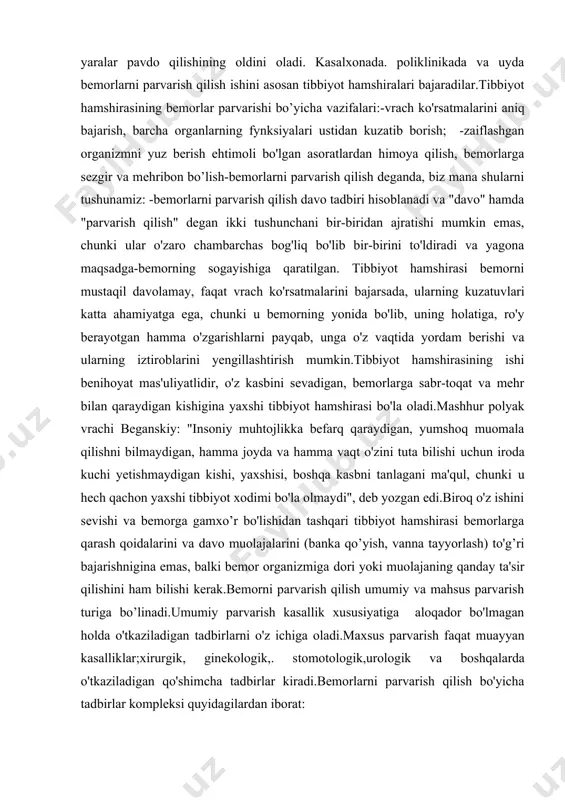 mas'uliyatlidir, o'z kasbini sevadigan, bemorlarga sabr-toqat va mehr bilan qaraydigan kishigina yaxshi tibbiyot hamshirasi bo'la oladi.mashhur polyak vrachi beganskiy: "insoniy muhtojlikka befarq qaraydigan, yumshoq muomala qilishni bilmaydigan, hamma joyda va hamma vaqt o'zini tuta bilishi uchun iroda kuchi yetishmaydigan kishi, yaxshisi, boshqa kasbni tanlagani ma'qul, chunki u hech qachon yaxshi tibbiyot xodimi bo'la olmaydi", deb yozgan edi.biroq o'z ishini sevishi va bemorga gamxo’r bo'lishidan tashqari tibbiyot hamshirasi bemorlarga qarash qoidalarini va davo muolajalarini (banka qo’yish, vanna tayyorlash) to'g’ri bajarishnigina emas, balki bemor organizmiga dori yoki muolajaning qanday ta'sir qilishini ham bilishi kerak.bemorni parvarish qilish umumiy va mahsus parvarish turiga bo’linadi.umumiy parvarish kasallik xususiyatiga aloqador bo'lmagan holda o'tkaziladigan tadbirlarni o'z ichiga oladi.maxsus parvarish faqat muayyan kasalliklar;xirurgik, ginekologik,. stomotologik,urologik va boshqalarda o'tkaziladigan qo'shimcha tadbirlar kiradi.bemorlarni parvarish qilish bo'yicha tadbirlar kompleksi quyidagilardan iborat: i. vrach ko'rsatmalarini bajarish;dori darmonlar tarqatish, in'ekstiyalar o'tkazish, bankalar, gorchichniklar qo'yish, zuluklar qo’yish va boshqalar. 2. shaxsiy gigiena tadbirlarini o'tkazish …