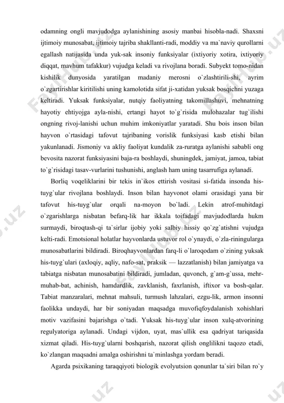ar ijobiy yoki salbiy hissiy qo`zg`atishni vujudga kelti-radi. emotsional holatlar hayvonlarda ustuvor rol o`ynaydi, o`zla-riningularga munosabatlarini bildiradi. biroqhayvonlardan farq-li o`laroqodam o`zining yuksak his-tuyg`ulari (axloqiy, aqliy, nafo-sat, praksik — lazzatlanish) bilan jamiyatga va tabiatga nisbatan munosabatini bildiradi, jumladan, quvonch, g`am-g`ussa, mehr-muhab-bat, achinish, hamdardlik, zavklanish, faxrlanish, iftixor va bosh-qalar. tabiat manzaralari, mehnat mahsuli, turmush lahzalari, ezgu-lik, armon insonni faolikka undaydi, har bir soniyadan maqsadga muvofiqfoydalanish xohishlari motiv vazifasini bajarishga o`tadi. yuksak his-tuyg`ular inson xulq-atvorining regulyatoriga aylanadi. undagi vijdon, uyat, mas`ullik esa qadriyat tariqasida xizmat qiladi. his-tuyg`ularni boshqarish, nazorat qilish onglilikni taqozo etadi, ko`zlangan maqsadni amalga oshirishni ta`minlashga yordam beradi. agarda psixikaning taraqqiyoti biologik evolyutsion qonunlar ta`siri bilan ro`y bergan bo`lsa, inson ongining rivojlanishi ij-timoiy-tarixiy taraqqiyot qonunlari tufayli amalga oshgan. hay-von bilan odam psixikasidagi yana bir tafovut ularni rivojlanish shart-sharoitlarida ko`rinadi va muhit, munosabat, ta`sir orqali aks etadi. shaxslararo munosabatga kirishmasdan turib, yuksak his-tuyg`ular shakllanmaydi, yuksak psixik funksiyalar rivojlanmaydi, inson shaxsi kamol topmaydi. …