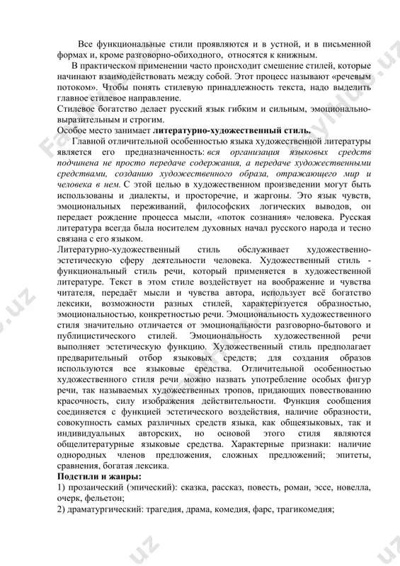 еский, - художественный (выделяется не всеми лингвистами), - разговорно-обиходный. все функциональные стили проявляются и в устной, и в письменной формах и, кроме разговорно-обиходного, относятся к книжным. в практическом применении часто происходит смешение стилей, которые начинают взаимодействовать между собой. этот процесс называют «речевым потоком». чтобы понять стилевую принадлежность текста, надо выделить главное стилевое направление. стилевое богатство делает русский язык гибким и сильным, эмоционально- выразительным и строгим. особое место занимает литературно-художественный стиль. главной отличительной особенностью языка художественной литературы является его предназначенность: вся организация языковых средств подчинена не просто передаче содержания, а передаче художественными средствами, созданию художественного образа, отражающего мир и человека в нем. с этой целью в художественном произведении могут быть использованы и диалекты, и просторечие, и жаргоны. это язык чувств, эмоциональных переживаний, философских логических выводов, он передает рождение процесса мысли, «поток сознания» человека. русская литература всегда была носителем духовных начал русского народа и тесно связана с его языком. литературно-художественный стиль обслуживает …