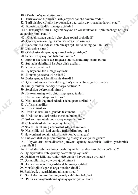 konuniyatlari bor? 40. o‘sishni o‘rganish usullari ? 41. turli xayvon turlarida o’sish jarayoni qancha davom etadi ? 42. turli qishloq xo’jalik hayvonlarida bug’ozlik davri qancha davom etadi?. 43. konstitutsiya deb nimaga aytiladi ? 44.shvitsariya olimi u. dyurst hayvonlar konstitutsional tipini nechaga bo‘lgan va qanday nomlanadi ? 45. o‘zbekistonda qanday cho‘chqa zotlari urchitiladi? 46. q-x xayvonlarining ekstererini o‘rganish usullari. 47. tana tuzilish indeksi deb nimaga aytiladi va uning qo’llanilishi? 48. laktatsiya nima ? 49. o‘zbekistonda qanday qoramol zoti yaratilgan? 50. servis va quriq boqilish davri nima ? 51. sigirlar nechanchi tug‘imgacha sut mahsuldorligi oshib boradi ? 52. sut mahsuldorligini hisobga olish usullari . 53. konditsiya nima ? 54. uy hayvoni deb nimaga aytiladi? 55. konditsiya necha xil bo‘ladi ? 56. zotlar qanday klassifikatsiyalanadi ? 57. qoramol zotlari mahsuldorligi bo‘yicha necha xilga bo‘linadi ? 58. sun’iy tanlash qanday turlarga bo’linadi? 59. seleksiya deferensiali nima ? 60. hayvonlarning kelib chiqishiga qarab tanlash. 61. …