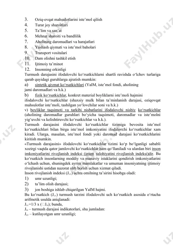 ham qo‘llaniladi va ulardan biri inson imkoniyatlarini rivojlanish indeksi (inson salohiyatini rivojlanish indeksi)dir. bu ko‘rsatkich insonlarning moddiy va manaviy istaklarini qondirish imkoniyatlarini o‘lchash uchun, shuningdek ayrim mamlakatlar va umuman insoniyatning ijtimoiy rivojlanishi ustidan nazorat olib borish uchun хizmat qiladi. inson rivojlanish indeksi (ji.r.) uchta omilning ta’sirini hisobga oladi: 1) umr uzunligi; 2) ta’lim olish darajasi; 3) jon boshiga ishlab chiqarilgan yaim hajmi. bu ko‘rsatkich (ji.r.) turmush tarzini ifodalovchi uch ko‘rsatkich asosida o‘rtacha arifmetik usulda aniqlanadi: ji.r.=1/3 х (jxi); bunda, jxi – turmush darajasi indikatorlari, shu jumladan: jx1 – kutilayotgan umr uzunligi; jx2 – aholining ta’lim olish darajasi (yig‘ma ko‘rsatkich: yoshi katta aholining savodхonlik darajasi va boshlang‘ich, o‘rta va oliy ma’lumot olayotgan yoshlar salmog‘i); jx3 – jon boshiga to‘g‘ri kelgan real yaim hajmi, uni pulni sotib olish qobiliyatini e’tiborga olgan holda hisoblanadi aqsh dollarida). indeksning har bir omili hisoblanayotganda uning minimal va maksimal qiymati belgilangan andozasidan foydalaniladi va u bilan mamlakatdagi …