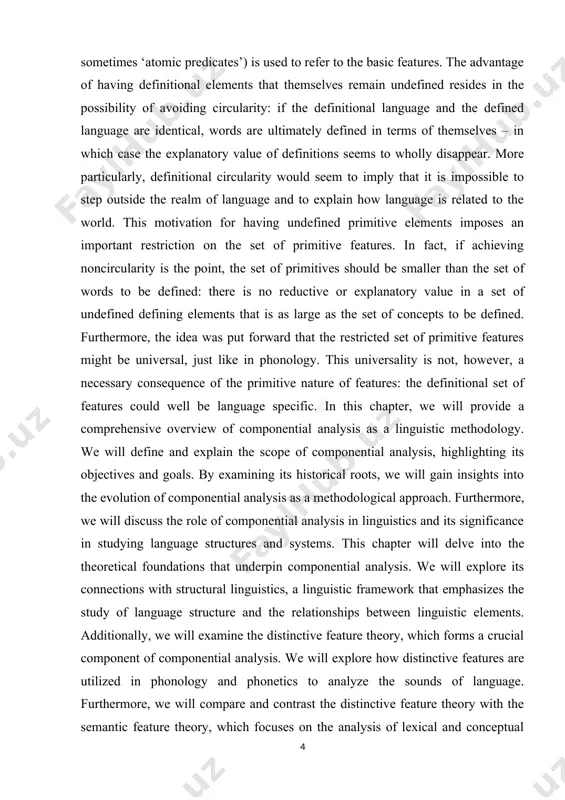 ing elements that is as large as the set of concepts to be defined. furthermore, the idea was put forward that the restricted set of primitive features might be universal, just like in phonology. this universality is not, however, a necessary consequence of the primitive nature of features: the definitional set of features could well be language specific. in this chapter, we will provide a comprehensive overview of componential analysis as a linguistic methodology. we will define and explain the scope of componential analysis, highlighting its objectives and goals. by examining its historical roots, we will gain insights into the evolution of componential analysis as a methodological approach. furthermore, we will discuss the role of componential analysis in linguistics and its significance in studying language structures and systems. this chapter will delve into the theoretical foundations that underpin componential analysis. we will explore its connections with structural linguistics, a linguistic …