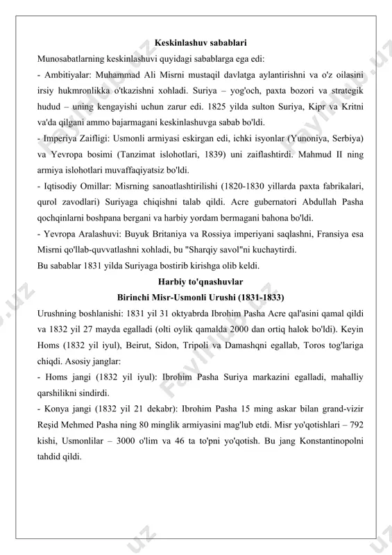 viyaga bostirib kirish (1820) misrning janubiy va g'arbiy chegaralarini kengaytirdi, qullik tizimini kuchaytirdi va oltin konlarini egalladi, ammo bu yurishlar iqtisodiy resurslarni sarfladi. keskinlashuv sabablari munosabatlarning keskinlashuvi quyidagi sabablarga ega edi: - ambitiyalar: muhammad ali misrni mustaqil davlatga aylantirishni va o'z oilasini irsiy hukmronlikka o'tkazishni xohladi. suriya – yog'och, paxta bozori va strategik hudud – uning kengayishi uchun zarur edi. 1825 yilda sulton suriya, kipr va kritni va'da qilgani ammo bajarmagani keskinlashuvga sabab bo'ldi. - imperiya zaifligi: usmonli armiyasi eskirgan edi, ichki isyonlar (yunoniya, serbiya) va yevropa bosimi (tanzimat islohotlari, 1839) uni zaiflashtirdi. mahmud ii ning armiya islohotlari muvaffaqiyatsiz bo'ldi. - iqtisodiy omillar: misrning sanoatlashtirilishi (1820-1830 yillarda paxta fabrikalari, qurol zavodlari) suriyaga chiqishni talab qildi. acre gubernatori abdullah pasha qochqinlarni boshpana bergani va harbiy yordam bermagani bahona bo'ldi. - yevropa aralashuvi: buyuk britaniya va rossiya imperiyani saqlashni, fransiya esa misrni qo'llab-quvvatlashni xohladi, bu "sharqiy savol"ni kuchaytirdi. bu sabablar 1831 yilda …