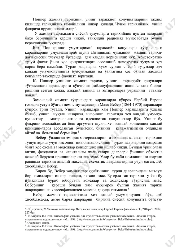 идий рационал муносабатда бўлиш кераклигини уқтиради. биз поппернинг умумтарихий тараққиёт қонунлари тўғрисидаги қарашларини умумлаштириб шуни айтишимиз мумкинки: жамият тарихи-даги сиёсий тузумлар ўртасида ҳеч қандай ворисийлик йўқ. аристократик тузум фақат ўзига ҳос қонуниятларга асосланиб демократик тузумга ҳеч нарса бера олмайди. турли даврларда ҳукм сурган сиёсий тузумлар ҳеч қандай умумқонуниятга бўйсунмайди ва ўзигагина ҳос бўлган алоҳида қонунлар таъсирида фаолият юритади. к. поппер ўзининг жамият тарихи, унинг тараққиёт қонунлари тўғрисидаги қарашларига кўпчилик файласуфларнинг ишончсизлик билди-ришини сезган ҳолда, жиддий танқид ва эътирозларга учрашини таъкид-лайди . замонавий жамият тўғрисидаги қарашларда кўпроқ ғарбий европа ғоялари устун бўлган немис мутафаккири макс вебер (1864-1970) қарашлари кўпроқ ўрин тутади. унинг қарашлари ҳам поппер қарашларига ўхшаш бўлиб, унинг нуқтаи назарича, инсоният тарихида ҳеч қандай умумқо-нуниятлар - материалистик ва идеалистик қонуниятлар йўқ. унинг бу фикрини асослайдиган бош аргумент шуки, ҳеч қандай концепция қандай принцип-ларга асосланган бўлмасин, бизнинг келажагимизни олдиндан айтиб ва бел-гилаб бермайди . вебер тўпланган эмприк материалларни изоҳлашда ва жаҳон …