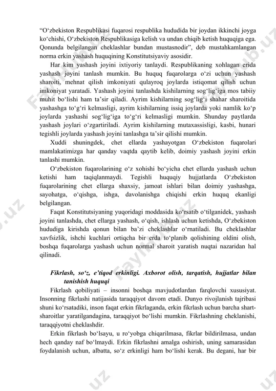 gi) bilangina, kishilarning turar joyiga kirish, tintuv o‘tkazish mumkin. xuddi shuningdek, hech kimning yozishmalari, telefonda so‘zlashuvlari oshkora qilinishiga yo‘l qo‘yilmaydi. hech kim yozishma, telegrammalarni o‘qishga, telefonda so‘zlashuvlarni eshitishga haqli emas. chunki bu narsalar har bir alohida shaxsning shaxsiy hayotiga taalluqlidir. ayrim hollarda, ya’ni qonunda belgilangan tartibda va tegishli organlarning roziligi bilan yozishmalar o‘rganilishi, so‘zlashuvlar eshitilishi mumkin. bu ham xavfsizlikni ta’minlash, jinoyatchilikka qarshi kurash maqsadida amalga oshiriladi. yashash joyini erkin tanlash huquqi demokratik mamlakatda shaxsning erkinligi e’lon qilinib qolmasdan, u turli vositalar orqali ta’minlanadi. har bir kishiga yashash joyini erkin tanlash huquqining berilishi ham buning isbotidir. konstitutsiyaning 28-moddasida: “o‘zbekiston respublikasi fuqarosi respublika hududida bir joydan ikkinchi joyga ko‘chishi, o‘zbekiston respublikasiga kelish va undan chiqib ketish huquqiga ega. qonunda belgilangan cheklashlar bundan mustasnodir”, deb mustahkamlangan norma erkin yashash huquqining konstitutsiyaviy asosidir. har kim yashash joyini ixtiyoriy tanlaydi. respublikaning xohlagan erida yashash joyini tanlash mumkin. bu huquq fuqarolarga o‘zi uchun yashash sharoiti, mehnat …