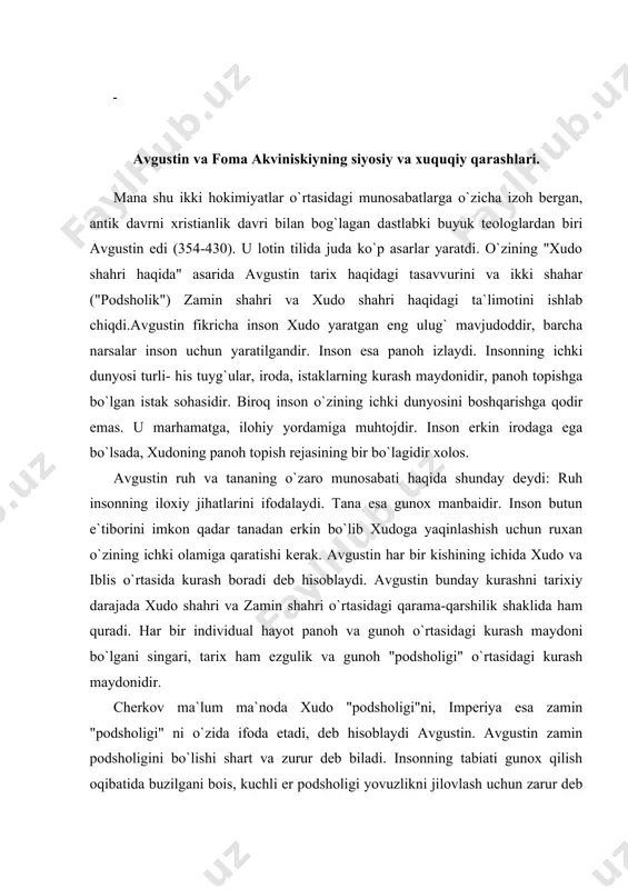 noh va gunoh o`rtasidagi kurash maydoni bo`lgani singari, tarix ham ezgulik va gunoh "podsholigi" o`rtasidagi kurash maydonidir. cherkov ma`lum ma`noda xudo "podsholigi"ni, imperiya esa zamin "podsholigi" ni o`zida ifoda etadi, deb hisoblaydi avgustin. avgustin zamin podsholigini bo`lishi shart va zurur deb biladi. insonning tabiati gunox qilish oqibatida buzilgani bois, kuchli er podsholigi yovuzlikni jilovlash uchun zarur deb hisoblaydi. xatto gunox bo`lmagan taqdirda ham jamiyatda ma`lum tartib va boshqaruv shakli bo`lishi kerak. er podsholigi hukumdorlari xudo tomonidan tartib saqlash uchun tayinlanadi. xalq, xudoning irodasiga bo`ysunishi shart bo`lgani bois, bu hukumdorlarga xam bo`ysunishga majburdir. dunyoviy podsholik odamlardagi yovuzlikni xudo podshoxligisiz (cherkovsiz) bartaraf qila olmaydi. xristianlik davlatining barcha a`zolari bir vaqtning o`zida ham papaning, ham imperatorning fuqarolaridirlar, deydi avgustin. davlat va cherkov hokimiyatlarining ikkisi ham xudodan va binobarin, ular bir xilda qonuniydir, degan ta`limotni ilgari surib v asrda papa gelasiy i maydonga chiqdi. 800-900 yillar mobaynida bu ta`limotni cherkov ham, davlat ham qabul …