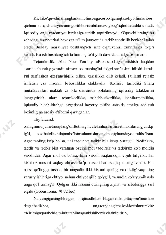 anishlagankishilarfaqirbo'lmaslar» deganhadisbor, ungaquyidagichaizohberishmumkin: «kirimigaqarabchiqiminitutabilmagankishibordavlatinibitirib, oxirixo'rlikkatushganiholda, kirimigaqarabchiqiminitutabilgankishiboybo'lmasada, o'zinifaqirlikdansaqlayoladi». (yuz bir hadis. t., «mehnat», 1991 y, 38-bet). 17. 2. iqtisodiy tarbiyaning maqsad va vazifalari. iqtisodning yaxshi yoki yomonligi tejamkorlik bilan bevosita bog'liqdir. bas, shunday ekan bolaga oilada iqtisod, kirim-chiqim mohiyati haqida ta'lim-tarbiya berish kerak. bu ishni o'quvchi bevosita maktab ta'limi davrida oladi. shuning uchun o'quvchida ilk iqtisodiy tushuncha asoslari va ko'nikmalarni tarkib toptirishga alohida e'tibor berilishi shu kunning muhim muammolaridan biridir. donolar debdurlarki: «harakat qiling to obodon bo'lg'aysizlar va ozga qanoat qiling, toki mollaringiz ko'p bo'lg'ay, yumshoq tabiatli va shirin so'zli bo'ling, do'stiniz ko'p bo'lg'ay». demak, ko'p ranj bila topilg'on ganjni (boylik) g'aflat va qohillik bila qo'ldan bermoq aqlli kishining ishi emasdur. qashshoq bo'lg'andin so'ng har qancha pushaymon bo'lsa, sud (foyda) qilmaydur. demak, moling barqaror bo'lguncha mashaqqat ustiga mashaqqat chekg'il, sen bundan bahramand bo'lg'aysan. biroq mol har qancha aziz bo'lsa ham, uni do'stlardin darig' tutmag'il. har holda molingni go'ringga olib bormagungdur. ammo …