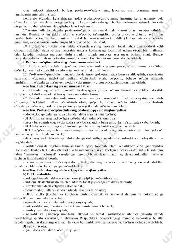 arini namoyishkorona mensimaslikda ifodalanuvchi behayo so’zlardan foydalanish huquqini kafolatlamaydi, e’tiqod erkinligi diniy marosim liboslarida bituga kelish huquqini kafolatlamaydi, kiyinish erkinligi ta’lim maskanida tarbiya jarayoniga salbiy tasir qilish huquqini kafolatlamaydi va xokazo. 3.3. jamoa a’zolarining bituga odamlar diqqatini tortadigan tanani shaffof ko’rsatib turadigan, elka, ko’krak va qorin, shuningdek tizzadan yuqori qismlari ochiq qoladigan hamda haddan ziyod tor kiyimda yoki diniy ibodat libosida, metall zanjirlar, to’g’nog’ichlar, tanaga turli munchoqlar qadagan holda, sport kiyim va poyabzalida kelishi taqiqlanadi. jamoa a’zolari bituga orasta bo’lib, unga monand kiyimda (yigitlar ko`ylak, shim,oq xalatda; qizlar kofta, yubka, oq xalatda)kelishi lozim. 3.4. jamoa a’zosining sha’ni va qadr qimmati hurmat qilinishi hamda xalqimizning ma’naviy merosini avaylab asrash maqsadida jamoa a’zolari bir-biriga nisbatan hurmatsizlik qilishi, behayo so’zlar ishlatishi qat`iy taqiqlanadi hamda bituda o’zaro "siz" deb murojaat qilish odat tusiga kirishi lozim. 3.5. bitu jamoa azolari turli tadbirlarda (majlislar, tantanali yig’ilishlar, amaliy uchrashuvlar, bayramlarda) so’zga chiquvchilarga nisbatan hurmat bilan munosabatda bo’lish, …