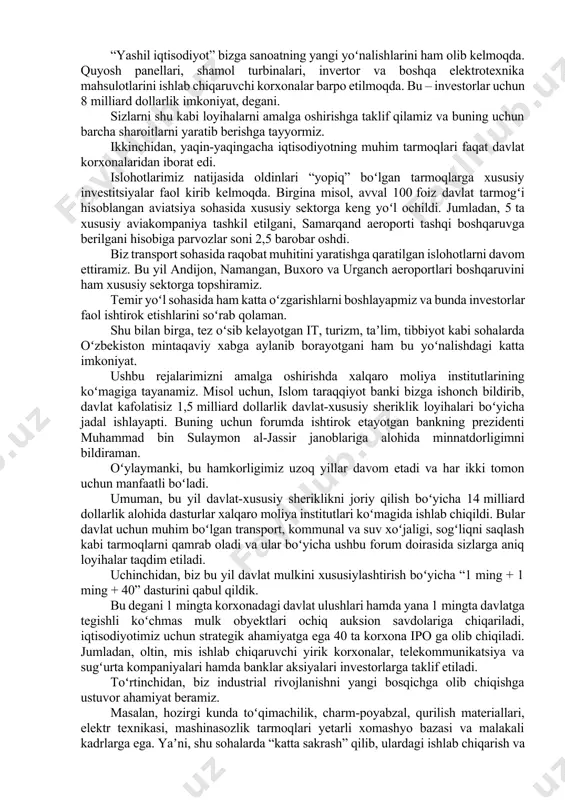 chun koʻchmas mulk sotib olish, oʻzbekistonga kelib-ketish va yashash shartlari keskin soddalashtirildi. investorlar huquqlarini sud orqali kafolatli himoya qilish borasida katta qadamlar qoʻyilmoqda. bu borada maʼmuriy sudlarning nufuzi oshirildi va ularga katta vakolatlar berildi. bundan buyon tadbirkor va investorlar sudda oʻz talabining toʻgʻriligini isbotlashi shart emas. endi davlat idorasi oʻz qarorining qonuniyligini isbotlab berishga majbur boʻladi. yuzaga kelgan har qanday noaniqliklar esa investorlar foydasiga hal qilinadi. qonunlarimizda xalqaro arbitraj sudlari qarorlarini majburiy ijroga qaratish mexanizmlari mustahkamlab qoʻyildi. joriy yilda ham tadbirkorlar huquqini himoya qilish boʻyicha islohotlarimiz davom ettiriladi. jumladan, xalqaro ekspertlar koʻmagida tariximizda ilk bor xalqaro tijorat sudi faoliyati yoʻlga qoʻyiladi. islohotlarimiz natijasida oʻzbekistonning mintaqadagi iqtisodiyoti eng yuqori diversifikatsiya qilingan mamlakat sifatidagi maqomi yanada mustahkamlandi. bir yilning oʻzida 100 mingga yaqin yangi korxonalar tashkil qilindi, kiritilgan xorijiy sarmoyalarning yillik hajmi 10 milliard dollarga yetdi yoki islohotlar boshlangan 2017 yilga nisbatan 3 barobar oshdi, 1 millionga yaqin aholi kambagʻallikdan chiqarilib, kambagʻallik …