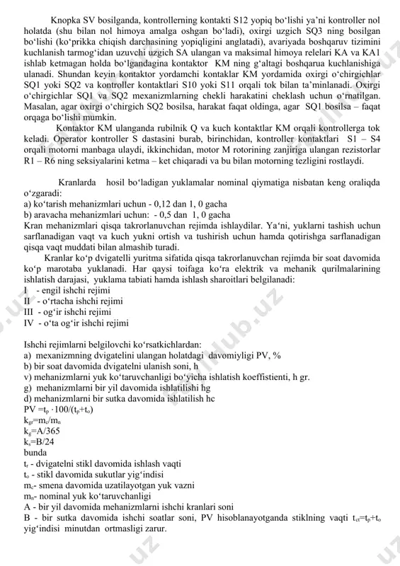 lab ketmagan holda bo‘lgandagina kontaktor km ning g‘altagi boshqarua kuchlanishiga ulanadi. shundan keyin kontaktor yordamchi kontaklar km yordamida oxirgi o‘chirgichlar sq1 yoki sq2 va kontroller kontaktlari s10 yoki s11 orqali tok bilan ta’minlanadi. oxirgi o‘chirgichlar sq1 va sq2 mexanizmlarning chekli harakatini cheklash uchun o‘rnatilgan. masalan, agar oxirgi o‘chirgich sq2 bosilsa, harakat faqat oldinga, agar sq1 bosilsa – faqat orqaga bo‘lishi mumkin. kontaktor km ulanganda rubilnik q va kuch kontaktlar km orqali kontrollerga tok keladi. operator kontroller s dastasini burab, birinchidan, kontroller kontaktlari s1 – s4 orqali motorni manbaga ulaydi, ikkinchidan, motor m rotorining zanjiriga ulangan rezistorlar r1 – r6 ning seksiyalarini ketma – ket chiqaradi va bu bilan motorning tezligini rostlaydi. kranlarda hosil boʻladigan yuklamalar nominal qiymatiga nisbatan keng oraliqda oʻzgaradi: a) koʻtarish mehanizmlari uchun - 0,12 dan 1, 0 gacha b) aravacha mehanizmlari uchun: - 0,5 dan 1, 0 gacha kran mehanizmlari qisqa takrorlanuvchan rejimda ishlaydilar. yaʻni, yuklarni tashish …
