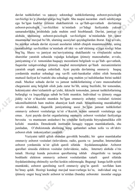 xborot-psixologik xavfsizligini ta’minlash yo’nalishlari davlat, jamiyat va shaxs axborot-psixologik xavfsizligini ta’minlash bu sohada muayyan tizim tashkil etishni taqozo qiladi. bunday tizim asosan uch qismdan iborat bo’ladi: me’yoriy-huquqiy, tashkiliy va texnologik tizimlar. xavfsizlikning me’yoriy- huquqiy jihatlari axborot-psixologik xavfsizlikka, tahdidga qarshi tegishli kurash vositalarini ishlab chiqishni o’z ichiga oladi. bu vositalar me’yoriy-huquqiy aktlar, davlat, jamiyat va shaxs xavfsizligiga tahdid uyg’otuvchi holatlarga qarshi me’yoriy hujjatlar, shuningdek, fuqarolarning konstitutsiyaviy huquq va erkinliklarini ruyobga chiqarishga xizmat qiladigan qonunlar va qonun osti hujjatlarini ishlab chiqishni ko’zda tutadi. mazkur hujjatlarning barchasi fuqarolarning ruhiy salomatligini himoya qilishga, jamiyatda ijtimoiy osoyishtalik hukm surishini ta’minlashga qaratilgan bo’ladi. mazkur jarayon o’zbekistonda samarali amalga oshirilayotgani hammaga ma’lum. axborot-psixologik xavfsizlikni ta’minlashning tashkiliy qismi tarkibiga mazkur sohadagi huquqiy me’yorlarga amal qilishini ta’minlash bilan shug’ullanuvchi davlat organlari va jamoat tashkilotlari, shuningdek alohida fuqarolar kiradi. o’zbekistonda fuqarolik jamiyati tarkib topa borgani sari boshqa sohalarda bo’lgani singari, xavfsizlikni ta’minlash sohasida ham fuqarolik jamiyati tuzilmalarining roli oshib bormoqda. …