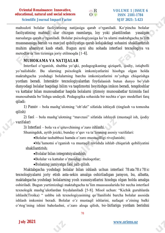 a kishilarning topshiriq va takliflari bilan ma’lum faoliyatga kirishadilar. ayrim hollardagina bolalarning o‘zlari mustaqil ravishda u yoki bu faoliyatni bajaradilar. har ikki holatda ham bolalar faoliyati ma’lum natijaga ega bo‘ladi. faoliyat oriental renaissance: innovative, educational, natural and social sciences volume 1 | issue 6 issn 2181-1784 scientific journal impact factor sjif 2021: 5.423 78 w www.oriens.uz july 2021 mahsuloti bolalar faoliyatining natijasiga qarab o‘rganiladi. ko‘pincha bolalar faoliyatining mahsuli ular chizgan rasmlarga, loy yoki plastilindan yasalgan narsalarga qarab o‘rganiladi. bolalar psixologiyasiga ko’ra ularni maktabgacha ta’lim muassasasiga berish va mavjud qobiliyatiga qarab kelajakdagi sohasini shakllantirish muhim ahamiyat kasb etadi. bugun ayni shu sohada interfaol texnologiya va metodlar ta’lim tizimiga joriy etilmoqda [1-4]. muhokama va natijalar interfaol o’rganish, shubha yo’qki, pedagogikaning qiziqarli, ijodiy, istiqbolli yo’nalishidir. bu ularning psixologik imkoniyatlarini hisobga olgan holda maktabgacha yoshdagi bolalarning barcha imkoniyatlarini ro’yobga chiqarishga yordam beradi. interaktiv texnologiyalardan foydalanish butun dunyo bo’ylab dunyodagi bolalar haqidagi bilim va taqdimotni …