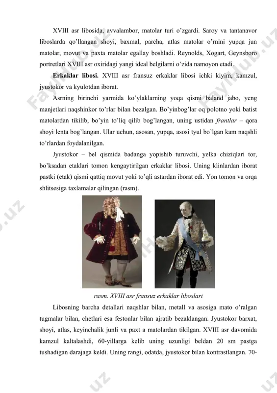 aqti-vaqti bilan yangi shakllarda o’zini namoyon etib turdi. xviii asr libosida, avvalambor, matolar turi o’zgardi. saroy va tantanavor liboslarda qo’llangan shoyi, baxmal, parcha, atlas matolar o’rnini yupqa jun matolar, movut va paxta matolar egallay boshladi. reynolds, xogart, geynsboro portretlari xviii asr oxiridagi yangi ideal belgilarni o’zida namoyon etadi. erkaklar libosi. xviii asr fransuz erkaklar libosi ichki kiyim, kamzul, jyustokor va kyulotdan iborat. asrning birinchi yarmida ko’ylaklarning yoqa qismi baland jabo, yeng manjetlari naqshinkor to’rlar bilan bezalgan. bo’yinbog’lar oq polotno yoki batist matolardan tikilib, bo’yin to’liq qilib bog’langan, uning ustidan frantlar – qora shoyi lenta bog’langan. ular uchun, asosan, yupqa, asosi tyul bo’lgan kam naqshli to’rlardan foydalanilgan. jyustokor – bel qismida badanga yopishib turuvchi, yelka chiziqlari tor, bo’ksadan etaklari tomon kengaytirilgan erkaklar libosi. uning klinlardan iborat pastki (etak) qismi qattiq movut yoki to’qli astardan iborat edi. yon tomon va orqa shlitsesiga taxlamalar qilingan (rasm). rasm. xviii asr fransuz erkaklar liboslari libosning …