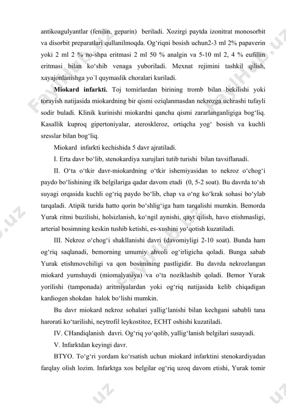 si bo‘ylab tarqaladi. atipik turida hatto qorin bo‘shlig‘iga ham tarqalishi mumkin. bemorda yurak ritmi buzilishi, holsizlanish, ko‘ngil aynishi, qayt qilish, havo etishmasligi, arterial bosimning keskin tushib ketishi, es-xushini yo‘qotish kuzatiladi. iii. nekroz o‘chog‘i shakllanishi davri (davomiyligi 2-10 soat). bunda ham og‘riq saqlanadi, bemorning umumiy ahvoli og‘irligicha qoladi. bunga sabab yurak etishmovchiligi va qon bosimining pastligidir. bu davrda nekrozlangan miokard yumshaydi (miomalyasiya) va o‘ta noziklashib qoladi. bemor yurak yorilishi (tamponada) aritmiyalardan yoki og‘riq natijasida kelib chiqadigan kardiogen shokdan halok bo‘lishi mumkin. bu davr miokard nekroz sohalari yallig‘lanishi bilan kechgani sababli tana harorati ko‘tarilishi, neytrofil leykostitoz, echt oshishi kuzatiladi. iv. chandiqlanish davri. og‘riq yo‘qolib, yallig‘lanish belgilari susayadi. v. infarktdan keyingi davr. btyo. to‘g‘ri yordam ko‘rsatish uchun miokard infarktini stenokardiyadan farqlay olish lozim. infarktga xos belgilar og‘riq uzoq davom etishi, yurak tomir faoliyatining susayishi, nitro preparatlar va validol ta’sirida bosilmasligi, ekg kursatkichlarining uzgarishidir. miokard infarktida shoshilinch yordam tadbirlari quyidagilar: 1. bemorni zudlik bilan …