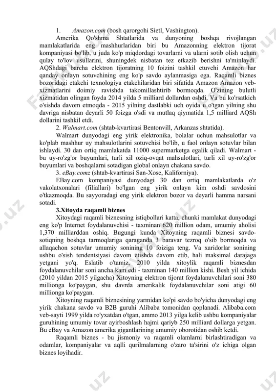 n tartibga solishga va boshqalarga ega. 2.amerika qo'shma shtatlaridagi raqamli biznes 325 million kishi (2015) va 9,5 million km2 maydonga ega bo'lgan amerika qo'shma shtatlari iqtisodiy hajmi bo'yicha dunyoda xitoydan keyin ikkinchi o'rinda turadi: sotib olish qobiliyati pariteti bo'yicha aqsh yaim 17,97 trillion dollardan oshdi (2015) ... 2015 yilda internetdan foydalanuvchilar soni 247 million kishiga yetdi (bu aholining 78 foizini tashkil qiladi). 2015 yil yanvar holatiga ko'ra, britaniyaning similar web firmasi ma'lumotlariga ko'ra, aqsh internet-trafik hajmi dunyoning 25 foizini tashkil etdi. so'nggi besh yil ichida aqsh elektron tijoratining o'rtacha o'sishi an'anaviy tijoratning o'sishidan ikki baravarga oshdi. praktikecommerce.com portali keyingi besh yilda ham shunday davom etishini ta'kidlamoqda. amerikaning eng yirik elektron bozorlari - amazon.com, walmart.com, ebay.com, costco, com va boshqalar. keling, ushbu firmalarning har birining asosiy xususiyatlarini qisqacha ko'rib chiqamiz. 1. amazon.com (bosh qarorgohi sietl, vashington). amerika qo'shma shtatlarida va dunyoning boshqa rivojlangan mamlakatlarida eng mashhurlaridan biri bu amazonning elektron tijorat …