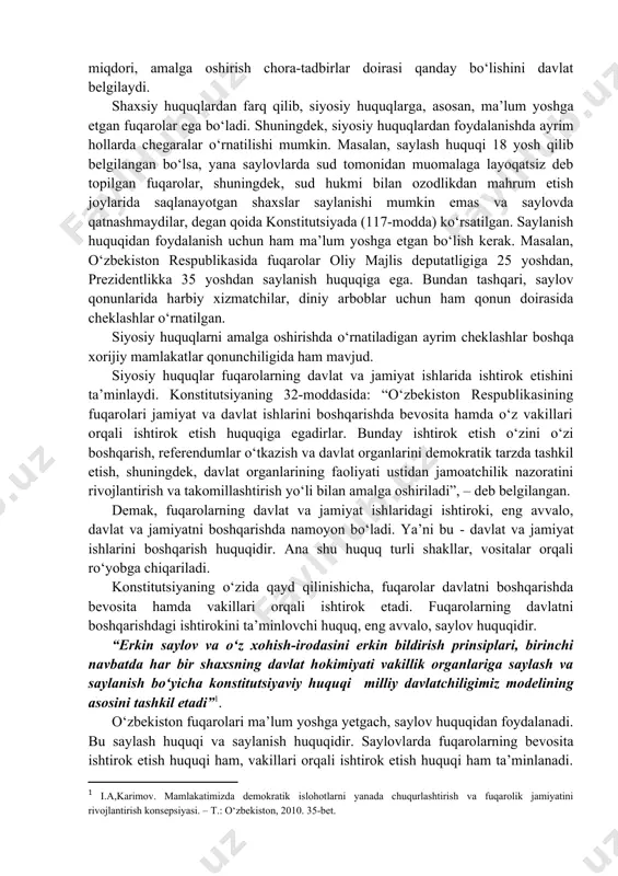 siy huquqlar, eng avvalo, davlatni boshqarishda ishtirok etish, davlat faoliyatiga ta’sir etish imkoniyatini yaratuvchi huquqlar bo‘lgani uchun ularning miqdori, amalga oshirish chora-tadbirlar doirasi qanday bo‘lishini davlat belgilaydi. shaxsiy huquqlardan farq qilib, siyosiy huquqlarga, asosan, ma’lum yoshga etgan fuqarolar ega bo‘ladi. shuningdek, siyosiy huquqlardan foydalanishda ayrim hollarda chegaralar o‘rnatilishi mumkin. masalan, saylash huquqi 18 yosh qilib belgilangan bo‘lsa, yana saylovlarda sud tomonidan muomalaga layoqatsiz deb topilgan fuqarolar, shuningdek, sud hukmi bilan ozodlikdan mahrum etish joylarida saqlanayotgan shaxslar saylanishi mumkin emas va saylovda qatnashmaydilar, degan qoida konstitutsiyada (117-modda) ko‘rsatilgan. saylanish huquqidan foydalanish uchun ham ma’lum yoshga etgan bo‘lish kerak. masalan, o‘zbekiston respublikasida fuqarolar oliy majlis deputatligiga 25 yoshdan, prezidentlikka 35 yoshdan saylanish huquqiga ega. bundan tashqari, saylov qonunlarida harbiy xizmatchilar, diniy arboblar uchun ham qonun doirasida cheklashlar o‘rnatilgan. siyosiy huquqlarni amalga oshirishda o‘rnatiladigan ayrim cheklashlar boshqa xorijiy mamlakatlar qonunchiligida ham mavjud. siyosiy huquqlar fuqarolarning davlat va jamiyat ishlarida ishtirok etishini ta’minlaydi. konstitutsiyaning …